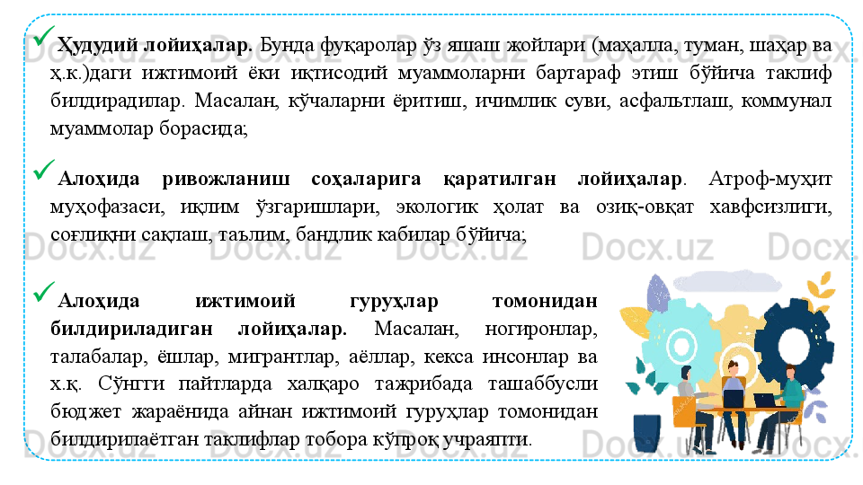 
Ҳудудий лойиҳалар.  Бунда фуқаролар ўз яшаш жойлари (маҳалла, туман, шаҳар ва 
ҳ.к.)даги  ижтимоий  ёки  иқтисодий  муаммоларни  бартараф  этиш  бўйича  таклиф 
билдирадилар.  Масалан,  кўчаларни  ёритиш,  ичимлик  суви,  асфальтлаш,  коммунал 
муаммолар борасида;
Алоҳида  ривожланиш  соҳаларига  қаратилган  лойиҳалар .  Атроф-муҳит 
муҳофазаси,  иқлим  ўзгаришлари,  экологик  ҳолат  ва  озиқ-овқат  хавфсизлиги, 
соғлиқни сақлаш, таълим, бандлик кабилар бўйича;
Алоҳида  ижтимоий  гуруҳлар  томонидан 
билдириладиган  лойиҳалар.  Масалан,  ногиронлар, 
талабалар,  ёшлар,  мигрантлар,  аёллар,  кекса  инсонлар  ва 
х.қ.  Сўнгги  пайтларда  халқаро  тажрибада  ташаббусли 
бюджет  жараёнида  айнан  ижтимоий  гуруҳлар  томонидан 
билдирилаётган таклифлар тобора кўпроқ учраяпти.