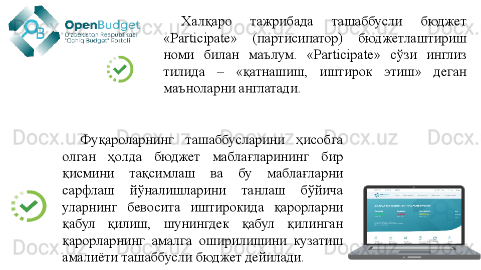 Халқаро  тажрибада  ташаббусли  бюджет 
«Participate»  (партисипатор)  бюджетлаштириш 
номи  билан  маълум.  «Participate»  сўзи  инглиз 
тилида  –  «қатнашиш,  иштирок  этиш»  деган 
маъноларни англатади. 
Фуқароларнинг  ташаббусларини  ҳисобга 
олган  ҳолда  бюджет  маблағларининг  бир 
қисмини  тақсимлаш  ва  бу  маблағларни 
сарфлаш  йўналишларини  танлаш  бўйича 
уларнинг  бевосита  иштирокида  қарорларни 
қабул  қилиш,  шунингдек  қабул  қилинган 
қарорларнинг  амалга  оширилишини  кузатиш 
амалиёти ташаббусли бюджет дейилади.  