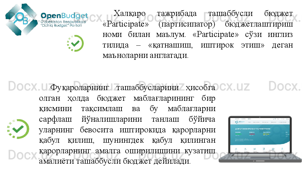 Халқаро  тажрибада  ташаббусли  бюджет 
«Participate»  (партисипатор)  бюджетлаштириш 
номи  билан  маълум.  «Participate»  сўзи  инглиз 
тилида  –  «қатнашиш,  иштирок  этиш»  деган 
маъноларни англатади. 
Фуқароларнинг  ташаббусларини  ҳисобга 
олган  ҳолда  бюджет  маблағларининг  бир 
қисмини  тақсимлаш  ва  бу  маблағларни 
сарфлаш  йўналишларини  танлаш  бўйича 
уларнинг  бевосита  иштирокида  қарорларни 
қабул  қилиш,  шунингдек  қабул  қилинган 
қарорларнинг  амалга  оширилишини  кузатиш 
амалиёти ташаббусли бюджет дейилади.