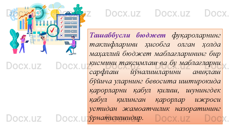 Ташаббусли  бюджет   фуқароларнинг 
таклифларини  ҳисобга  олган  ҳолда 
маҳаллий  бюджет  маблағларининг  бир 
қисмини  тақсимлаш  ва  бу  маблағларни 
сарфлаш  йўналишларини  аниқлаш 
бўйича  уларнинг  бевосита  иштирокида 
қарорларни  қабул  қилиш,  шунингдек 
қабул  қилинган  қарорлар  ижроси 
устидан  жамоатчилик  назоратининг 
ўрнатилишидир. 