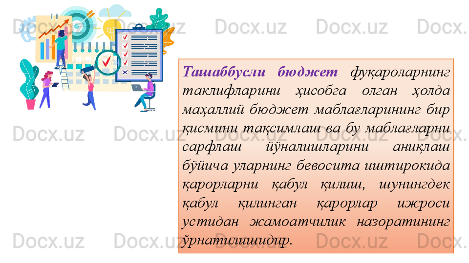 Ташаббусли  бюджет   фуқароларнинг 
таклифларини  ҳисобга  олган  ҳолда 
маҳаллий  бюджет  маблағларининг  бир 
қисмини  тақсимлаш  ва  бу  маблағларни 
сарфлаш  йўналишларини  аниқлаш 
бўйича  уларнинг  бевосита  иштирокида 
қарорларни  қабул  қилиш,  шунингдек 
қабул  қилинган  қарорлар  ижроси 
устидан  жамоатчилик  назоратининг 
ўрнатилишидир.
