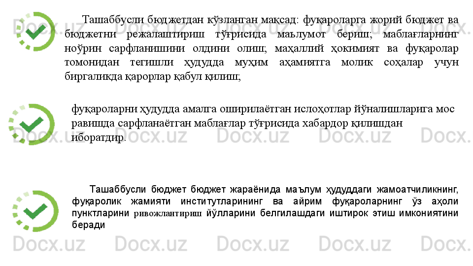 Ташаббусли  бюджетдан  кўзланган мақсад:  фуқароларга  жорий  бюджет  ва 
бюджетни  режалаштириш  тўғрисида  маълумот  бериш;  маблағларнинг 
ноўрин  сарфланишини  олдини  олиш;  маҳаллий  ҳокимият  ва  фуқаролар 
томонидан  тегишли  ҳудудда  муҳим  аҳамиятга  молик  соҳалар  учун 
биргаликда қарорлар қабул қилиш; 
Ташаббусли  бюджет  бюджет  жараёнида  маълум  ҳудуддаги  жамоатчиликнинг, 
фуқаролик  жамияти  институтларининг  ва  айрим  фуқароларнинг  ўз  аҳоли 
пунктларини  ривожлантириш   йўлларини  белгилашдаги  иштирок  этиш  имкониятини 
берадифуқароларни ҳудудда амалга оширилаётган ислоҳотлар йўналишларига мос 
равишда сарфланаётган маблағлар тўғрисида хабардор қилишдан 
иборатдир.  