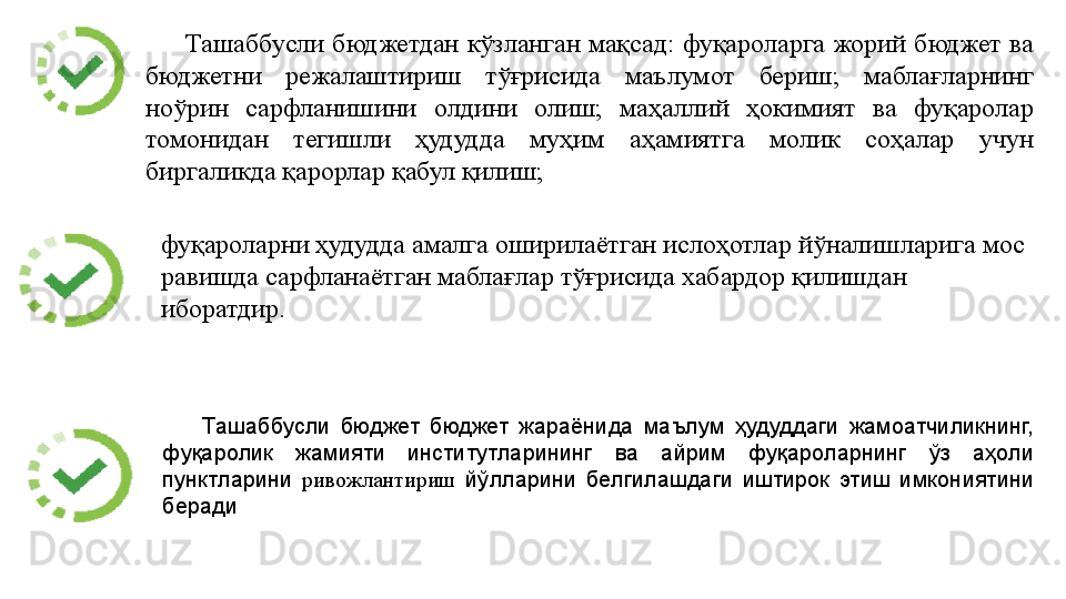Ташаббусли  бюджетдан  кўзланган мақсад:  фуқароларга  жорий  бюджет  ва 
бюджетни  режалаштириш  тўғрисида  маълумот  бериш;  маблағларнинг 
ноўрин  сарфланишини  олдини  олиш;  маҳаллий  ҳокимият  ва  фуқаролар 
томонидан  тегишли  ҳудудда  муҳим  аҳамиятга  молик  соҳалар  учун 
биргаликда қарорлар қабул қилиш; 
Ташаббусли  бюджет  бюджет  жараёнида  маълум  ҳудуддаги  жамоатчиликнинг, 
фуқаролик  жамияти  институтларининг  ва  айрим  фуқароларнинг  ўз  аҳоли 
пунктларини  ривожлантириш   йўлларини  белгилашдаги  иштирок  этиш  имкониятини 
берадифуқароларни ҳудудда амалга оширилаётган ислоҳотлар йўналишларига мос 
равишда сарфланаётган маблағлар тўғрисида хабардор қилишдан 
иборатдир.