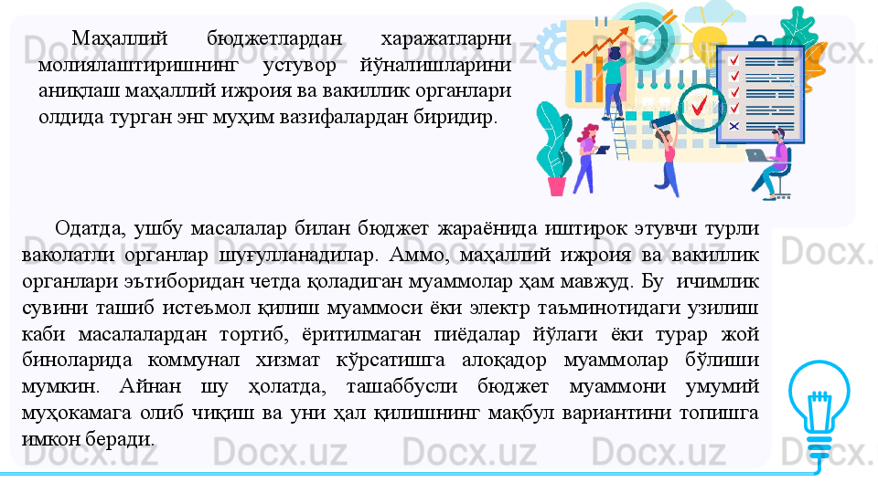 Одатда,  ушбу  масалалар  билан  бюджет  жараёнида  иштирок  этувчи  турли 
ваколатли  органлар  шуғулланадилар.  Аммо,  маҳаллий  ижроия  ва  вакиллик 
органлари эътиборидан четда қоладиган муаммолар ҳам мавжуд. Бу  ичимлик 
сувини  ташиб  истеъмол  қилиш  муаммоси  ёки  электр  таъминотидаги  узилиш 
каби  масалалардан  тортиб,  ёритилмаган  пиёдалар  йўлаги  ёки  турар  жой 
биноларида  коммунал  хизмат  кўрсатишга  алоқадор  муаммолар  бўлиши 
мумкин.  Айнан  шу  ҳолатда,  ташаббусли  бюджет  муаммони  умумий 
муҳокамага  олиб  чиқиш  ва  уни  ҳал  қилишнинг  мақбул  вариантини  топишга 
имкон беради.  Маҳаллий  бюджетлардан  харажатларни 
молиялаштиришнинг  устувор  йўналишларини 
аниқлаш маҳаллий ижроия ва вакиллик органлари 
олдида турган энг муҳим вазифалардан биридир.  