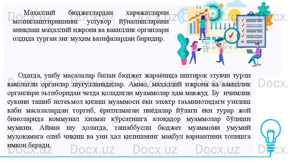 Одатда,  ушбу  масалалар  билан  бюджет  жараёнида  иштирок  этувчи  турли 
ваколатли  органлар  шуғулланадилар.  Аммо,  маҳаллий  ижроия  ва  вакиллик 
органлари эътиборидан четда қоладиган муаммолар ҳам мавжуд. Бу  ичимлик 
сувини  ташиб  истеъмол  қилиш  муаммоси  ёки  электр  таъминотидаги  узилиш 
каби  масалалардан  тортиб,  ёритилмаган  пиёдалар  йўлаги  ёки  турар  жой 
биноларида  коммунал  хизмат  кўрсатишга  алоқадор  муаммолар  бўлиши 
мумкин.  Айнан  шу  ҳолатда,  ташаббусли  бюджет  муаммони  умумий 
муҳокамага  олиб  чиқиш  ва  уни  ҳал  қилишнинг  мақбул  вариантини  топишга 
имкон беради.  Маҳаллий  бюджетлардан  харажатларни 
молиялаштиришнинг  устувор  йўналишларини 
аниқлаш маҳаллий ижроия ва вакиллик органлари 
олдида турган энг муҳим вазифалардан биридир.