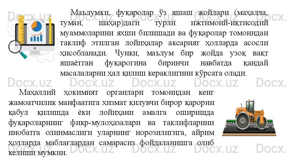 Маълумки,  фуқаролар  ўз  яшаш  жойлари  (маҳалла, 
туман,  шаҳар)даги  турли  ижтимоий-иқтисодий 
муаммоларини  яхши  билишади  ва  фуқаролар  томонидан 
таклиф  этилган  лойиҳалар  аксарият  ҳолларда  асосли 
ҳисобланади.  Чунки,  маълум  бир  жойда  узоқ  вақт 
яшаётган  фуқарогина  биринчи  навбатда  қандай 
масалаларни ҳал қилиш кераклигини кўрсата олади.
Маҳаллий  ҳокимият  органлари  томонидан  кенг 
жамоатчилик манфаатига хизмат қилувчи бирор қарорни 
қабул  қилишда  ёки  лойиҳани  амалга  оширишда 
фуқароларнинг  фикр-мулоҳазалари  ва  таклифларини 
инобатга  олинмаслиги  уларнинг  норозилигига,  айрим 
ҳолларда  маблағлардан  самарасиз  фойдаланишга  олиб 
келиши мумкин.