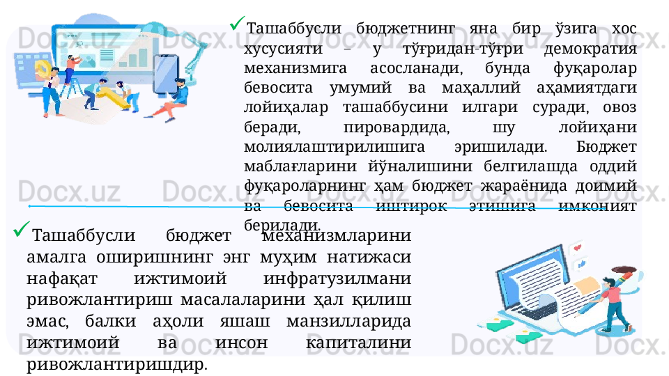 
  
           Ташаббусли бюджетнинг яна бир ўзига хос
  –    -    
хусусияти у тўғридан тўғри демократия
  ,     
механизмига асосланади бунда фуқаролар
         
бевосита умумий ва маҳаллий аҳамиятдаги
      ,   
лойиҳалар ташаббусини илгари суради овоз
,  ,     
беради пировардида шу лойиҳани
  .   
молиялаштирилишига эришилади Бюджет
       
маблағларини йўналишини белгилашда оддий
         
фуқароларнинг ҳам бюджет жараёнида доимий
         
ва бевосита иштирок этишига имконият
.
берилади

     	
Ташаббусли бюджет механизмларини
         
амалга оширишнинг энг муҳим натижаси
     
нафақат ижтимоий инфратузилмани
       
ривожлантириш масалаларини ҳал қилиш
,         
эмас балки аҳоли яшаш манзилларида
       
ижтимоий ва инсон капиталини
. 
ривожлантиришдир 