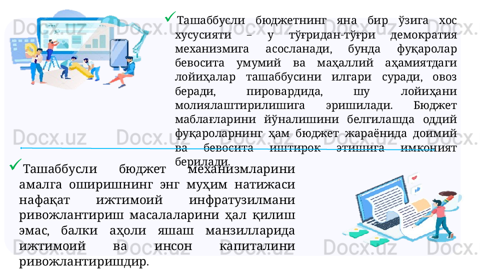 
           Ташаббусли бюджетнинг яна бир ўзига хос
  –    -    
хусусияти у тўғридан тўғри демократия
  ,     
механизмига асосланади бунда фуқаролар
         
бевосита умумий ва маҳаллий аҳамиятдаги
      ,   
лойиҳалар ташаббусини илгари суради овоз
,  ,     
беради пировардида шу лойиҳани
  .   
молиялаштирилишига эришилади Бюджет
       
маблағларини йўналишини белгилашда оддий
         
фуқароларнинг ҳам бюджет жараёнида доимий
         
ва бевосита иштирок этишига имконият
.
берилади
     	
Ташаббусли бюджет механизмларини
         
амалга оширишнинг энг муҳим натижаси
     
нафақат ижтимоий инфратузилмани
       
ривожлантириш масалаларини ҳал қилиш
,         
эмас балки аҳоли яшаш манзилларида
       
ижтимоий ва инсон капиталини
. 
ривожлантиришдир