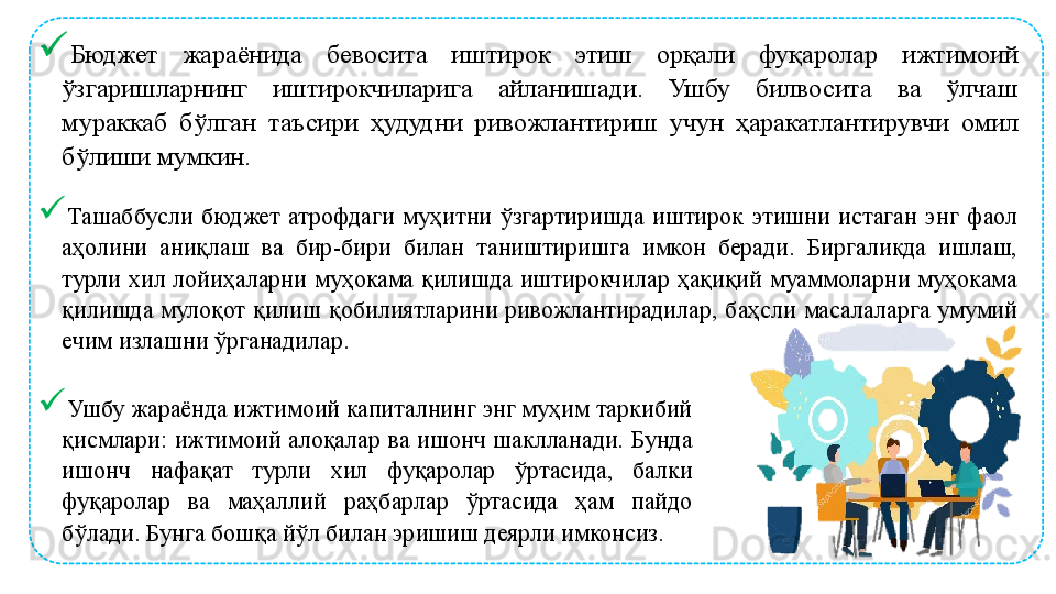 
Бюджет  жараёнида  бевосита  иштирок  этиш  орқали  фуқаролар  ижтимоий 
ўзгаришларнинг  иштирокчиларига  айланишади.  Ушбу  билвосита  ва  ўлчаш 
мураккаб  бўлган  таъсири  ҳудудни  ривожлантириш  учун  ҳаракатлантирувчи  омил 
бўлиши мумкин. 
Ташаббусли  бюджет  атрофдаги  муҳитни  ўзгартиришда  иштирок  этишни  истаган  энг  фаол 
аҳолини  аниқлаш  ва  бир-бири  билан  таништиришга  имкон  беради.  Биргаликда  ишлаш, 
турли  хил  лойиҳаларни  муҳокама  қилишда  иштирокчилар  ҳақиқий  муаммоларни  муҳокама 
қилишда  мулоқот  қилиш  қобилиятларини  ривожлантирадилар,  баҳсли  масалаларга  умумий 
ечим излашни ўрганадилар. 
Ушбу жараёнда ижтимоий капиталнинг энг муҳим таркибий 
қисмлари:  ижтимоий  алоқалар  ва  ишонч  шаклланади. Бунда 
ишонч  нафақат  турли  хил  фуқаролар  ўртасида,  балки 
фуқаролар  ва  маҳаллий  раҳбарлар  ўртасида  ҳам  пайдо 
бўлади. Бунга бошқа йўл билан эришиш деярли имконсиз.