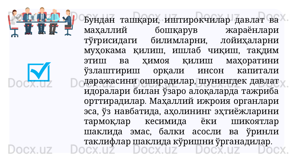   ,       Бундан ташқари иштирокчилар давлат ва
     
маҳаллий бошқарув жараёнлари
  ,   
тўғрисидаги билимларни лойиҳаларни
  ,    ,   
муҳокама қилиш ишлаб чиқиш тақдим
         
этиш ва ҳимоя қилиш маҳоратини
       
ўзлаштириш орқали инсон капитали
  ,     
даражасини оширадилар шунингдек давлат
         
идоралари билан ўзаро алоқаларда тажриба
.       
орттирадилар Маҳаллий ижроия органлари
,    ,     
эса ўз навбатида аҳолининг эҳтиёжларини
       
тармоқлар кесимида ёки шикоятлар
  ,         
шаклида эмас балки асосли ва ўринли
      .
таклифлар шаклида кўришни ўрганадилар 