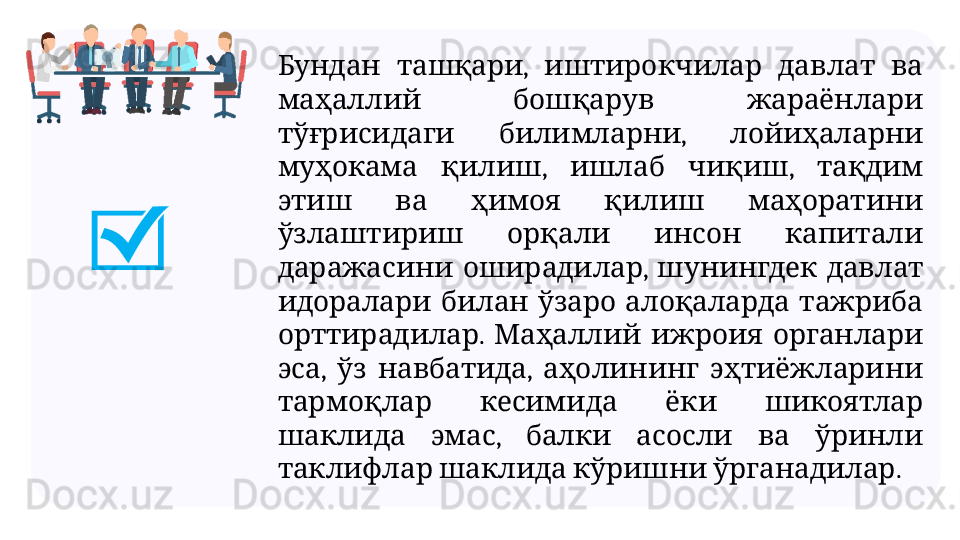 ,       Бундан ташқари иштирокчилар давлат ва
     
маҳаллий бошқарув жараёнлари
  ,   
тўғрисидаги билимларни лойиҳаларни
  ,    ,   
муҳокама қилиш ишлаб чиқиш тақдим
         
этиш ва ҳимоя қилиш маҳоратини
       
ўзлаштириш орқали инсон капитали
  ,     
даражасини оширадилар шунингдек давлат
         
идоралари билан ўзаро алоқаларда тажриба
.       
орттирадилар Маҳаллий ижроия органлари
,    ,     
эса ўз навбатида аҳолининг эҳтиёжларини
       
тармоқлар кесимида ёки шикоятлар
  ,         
шаклида эмас балки асосли ва ўринли
      .
таклифлар шаклида кўришни ўрганадилар