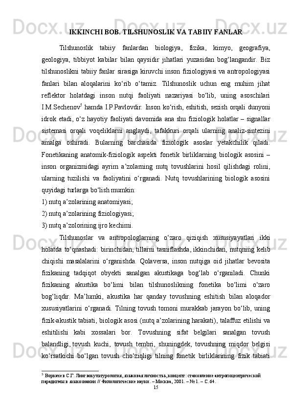 IKKINCHI BOB. TILSHUNOSLIK VA TABIIY FANLAR
Tilshunoslik   tabiiy   fanlardan   biologiya,   fizika,   kimyo,   geografiya,
geologiya,   tibbiyot   kabilar   bilan   qaysidir   jihatlari   yuzasidan   bog‘langandir.   Biz
tilshunoslikni tabiiy fanlar sirasiga kiruvchi inson fiziologiyasi va antropologiyasi
fanlari   bilan   aloqalarini   ko‘rib   o‘tamiz.   Tilshunoslik   uchun   eng   muhim   jihat
reflektor   holatdagi   inson   nutqi   faoliyati   nazariyasi   bo‘lib,   uning   asoschilari
I.M.Sechenov 5
  hamda I.P.Pavlovdir. Inson ko‘rish,   eshitish , sezish  orqali dunyoni
idrok  etadi, o‘z  hayotiy faoliyati  davomida  ana  shu  fiziologik  holatlar   – signallar
sistemasi   orqali   voqeliklarni   anglaydi,   tafakkuri   orqali   ularning   analiz-sintezini
amalga   oshiradi.   Bularning   barchasida   fiziologik   asoslar   yetakchilik   qiladi.
Fonetikaning   anatomik-fiziologik   aspekti   fonetik   birliklarning   biologik   asosini   –
inson   organizmidagi   ayrim   a’zolarning   nutq   tovushlarini   hosil   qilishdagi   rolini,
ularning   tuzilishi   va   faoliyatini   o‘rganadi.   Nutq   tovushlarining   biologik   asosini
quyidagi turlarga bo‘lish mumkin: 
1) nutq a’zolarining   anatomiyasi ; 
2) nutq a’zolarining fiziologiyasi; 
3) nutq a’zolorining ijro kechimi.
Tilshunoslar   va   antropologlarning   o‘zaro   qiziqish   xususiyayatlari   ikki
holatda   to‘qnashadi:   birinchidan,   tillarni   tasniflashda,   ikkinchidan ,   nutqning   kelib
chiqishi   masalalarini   o‘rganishda.   Qolaversa,   inson   nutqiga   oid   jihatlar   bevosita
fizikaning   tadqiqot   obyekti   sanalgan   akustikaga   bog‘lab   o‘rganiladi.   Chunki
fizikaning   akustika   bo‘limi   bilan   tilshunoslikning   fonetika   bo‘limi   o‘zaro
bog‘liqdir.   Ma’lumki,   akustika   har   qanday   tovushning   eshitish   bilan   aloqador
xususiyatlarini   o‘rganadi.   Tilning   tovush   tomoni   murakkab   jarayon   bo‘lib,   uning
fizik-akustik tabiati, biologik asosi (nutq a’zolarining harakati), talaffuz etilishi va
eshitilishi   kabi   xossalari   bor.   Tovushning   sifat   belgilari   sanalgan   tovush
balandligi,   tovush   kuchi ,   tovush   tembri,   shuningdek,   tovushning   miqdor   belgisi
ko‘rsatkichi   bo‘lgan   tovush   cho‘ziqligi   tilning   fonetik   birliklarining   fizik   tabiati
5
  Воркачев С.Г. Лингвокультурология,  языковая личность ь , кон ц епт: становление антропо ц ентрической 
парадигмы в языкознании // Филологические науки. – Москва, 2001. – № 1. – С. 64.  
15 