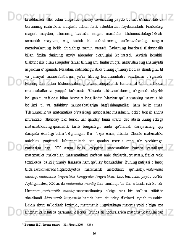 hisoblanadi.   Shu  bilan   birga   har   qanday   tovushning   paydo  bo‘lish   o‘rnini,  lab   va
burunning   ishtirokini   aniqlash   uchun   fizik   asboblardan   foydalaniladi.   Fizikadagi
magnit   maydon,   atomning   tuzilishi   singari   masalalar   tilshunoslikdagi   leksik-
semantik   maydon ,   eng   kichik   til   birliklarining   bo‘linuvchanligi   singari
nazariyalarning   kelib   chiqishiga   zamin   yaratdi.   Bularning   barchasi   tilshunoslik
bilan   fizika   fanining   uzviy   aloqador   ekanligini   ko‘rsatadi.   Aytish   kerakki,
tilshunoslik bilan aloqador fanlar tilning shu fanlar nuqtai nazaridan eng ahamiyatli
aspektini o‘rganadi. Masalan, sotsiolingvistika tilning ijtimoiy hodisa ekanligini, til
va   jamiyat   munosabatlarini,   ya’ni   tilning   kommunikativ   vazifasini   o‘rganadi.
Mantiq   fani   bilan   tilshunoslikning   o‘zaro   aloqadorlik   tomoni   til   bilan   tafakkur
munosabatlarida   yaqqol   ko‘rinadi.   6
Chunki   tilshunoslikning   o‘rganish   obyekti
bo‘lgan   til   tafakkur   bilan   bevosita   bog‘liqdir.   Mazkur   qo‘llanmaning   maxsus   bir
bo‘limi   til   va   tafakkur   munosabatlariga   bag‘ishlanganligi   ham   bejiz   emas.
Tilshunoslik   va   matematika   o‘rtasidagi   munosabat   masalasini   ochib   berish   ancha
murakkab.   Shunday   fikr   borki,   har   qanday   fanni   «fan»   deb   atash   uning   ichiga
matematikaning   qanchalik   kirib   borganligi ,   unda   qo‘llanish   darajasining   qay
darajada  ekanligi   bilan   belgilangan.   Bu   -   bejiz   emas,   albatta.   Chunki   matematika
aniqlikni   yoqtiradi.   Matematikada   har   qanday   masala   aniq   o‘z   yechimiga,
natijasiga   ega.   XX   asrga   kelib   ko‘pgina   matematiklar   hamda   yaratilgan
matematika   maktablari   matematikani   nafaqat   aniq   fanlarda,   xususan,   fizika   yoki
texnikada , balki ijtimoiy fanlarda ham qo‘llay boshladilar. Buning natijasi o‘laroq
tilda   ekonometrika   (iqtisodiyotda   matematik   metodlarni   qo‘llash),   matematik
mantiq ,   matematik lingvistika,	 kompyuter	 lingvistikasi   kabi terminlar paydo bo‘ldi.
Aytilganidek,   XX asrda   matematik	
 mantiq   fani mustaqil bir fan sifatida ish ko‘rdi.
Umuman,   matematik	
 mantiq   matematikaning   o‘ziga   xos   bir   bo‘limi   sifatida
shakllandi.   Matematik
 lingvistika   haqida   ham   shunday   fikrlarni   aytish   mumkin.
Lekin   shuni   ta’kidlash   lozimki,   matematik   lingvistikaga   maxsus   yoki   o‘ziga   xos
lingvistika sifatida qaramaslik kerak. Bunda til hodisalarida matematik usullardan
6
  Валгина Н.С. Теория текста. – М.: Логос, 2004. – 424 с.
16 