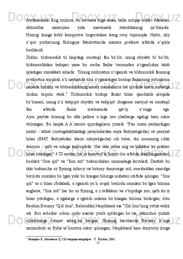 foydalaniladi.  Eng muhimi, bu bevosita tilga emas,  balki  nutqqa oiddir. Masalan,
ehtimollar   nazariyasi   yoki   matematik   statistikaning   qo‘llanishi.
Hozirgi   kunga   kelib   kompyuter   lingvistikasi   keng   rivoj   topmoqda.   Hatto,   oliy
o‘quv   yurtlarining   filologiya   fakultetlarida   maxsus   predmet   sifatida   o‘qitila
boshlandi.
Xullas,   tilshunoslik   til   haqidagi   mustaqil   fan   bo‘lib,   uning   obyekti   til   bo‘lib,
tilshunoslikdan   tashqari   yana   bir   necha   fanlar   tomonidan   o‘rganilishni   talab
qiladigan murakkab sohadir. Tilning mohiyatini o‘rganish va tilshunoslik fanining
predmetini aniqlash o‘z navbatida tilni o‘rganadigan boshqa fanlarning yutuqlarini
nazarda tutishni va tilshunoslikning asosiy masalalarini hal qilishda ularni inobatga
olishni   taqozo   etadi. 7
  Tilshunoslik   boshqa   fanlar   bilan   qanchalik   aloqada
bo‘lmasin,   uning   o‘z   tadqiqot   obyekti   va   tadqiqot   chegarasi   mavjud   va   mustaqil
fan   sifatida   fanlar   sistemasida   qat’iy   o‘rniga   ega.
Ayni   paytda   ilmning   bu   ikki   pallasi   o`ziga   xos   jihatlarga   egaligi   ham   inkor
etilmagan.   Bu   haqda   A.A’zamov   quyidagilarni   yozadi:   "Fan   inson   yashaydigan
muhit   -   tabiat   (metogalaktikadagi   jarayonlardan   miya   faoliyatigacha)   va   jamiyat
bilan   (BMT   faoliyatidan   shaxs   ruhiyatigacha)   ish   tutsa,   din   insonning   ichki
dunyosi   -   qalb   va   ruhiga   taalluqdidir.   Har   ikki   jabha   ong   va   tafakkur   ko`priklari
bilan tutashgan".4 XI asrdan (ya’ni tasavvuf ta’limoti ilm sifatida shakllanganidan)
boshlab   "Ilmi   qol"   va   "Ilmi   xol"   tushunchalari   muomalaga   kiritiladi.   Dastlab   bu
ikki   tushuncha   so`fiyning   zohiriy   va   botiniy   dunyosiga   oid,   murshiddan   muridga
berilishi mumkin bo`lgan yoki bo`lmagan bilimga nisbatan istifoda qilingan. "Ilmi
qol"  so`z  bilan  ifodalash,  o`rganish  yo`li   orqali  berilishi  mumkin  bo`lgan  bilimni
anglatsa, "Ilmi xol" har bir so`fiyning, o`z tafakkuri va e’tiqodiga xos, qalb ko`zi
bilan   yetishgan,   o`zgalarga   o`rgatish   imkoni   bo`lmagan   bilimni   bildirgan,   Abu
Rayhon Beruniy "Qol ilmi", Bahouddin Naqshband esa "Xol ilmi"ning yetuk vakili
edi.   Biri   avlodlar   uchun   nodir   asarlar   yozib   qoldirgan   bo`lsa,   ikkinchisi   yuzlab
izdoshlariga   ruhiyat   sabog`ini   bergan.   Shuning   barobarida   Beruniy   o`ziga
zamondosh   so`fiylar   ta’limotini   inkor   qilmagan,   Naqshband   ham   dunyoviy  ilmga
7
  Воҳидов Р., Неъматов Ҳ. Сўз бағрида маърифат. -Т.: Ёзувчи, 2001.
17