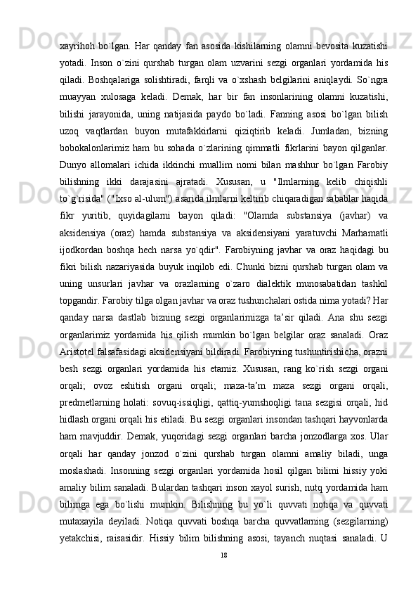 xayrihoh   bo`lgan.   Har   qanday   fan   asosida   kishilarning   olamni   bevosita   kuzatishi
yotadi.   Inson   o`zini   qurshab   turgan   olam   uzvarini   sezgi   organlari   yordamida   his
qiladi.   Boshqalariga   solishtiradi,   farqli   va   o`xshash   belgilarini   aniqlaydi.   So`ngra
muayyan   xulosaga   keladi.   Demak,   har   bir   fan   insonlarining   olamni   kuzatishi,
bilishi   jarayonida,   uning   natijasida   paydo   bo`ladi.   Fanning   asosi   bo`lgan   bilish
uzoq   vaqtlardan   buyon   mutafakkirlarni   qiziqtirib   keladi.   Jumladan,   bizning
bobokalonlarimiz   ham   bu   sohada   o`zlarining   qimmatli   fikrlarini   bayon   qilganlar.
Dunyo   allomalari   ichida   ikkinchi   muallim   nomi   bilan   mashhur   bo`lgan   Farobiy
bilishning   ikki   darajasini   ajratadi.   Xususan,   u   "Ilmlarning   kelib   chiqishli
to`g`risida" ("Ixso al-ulum") asarida ilmlarni keltirib chiqaradigan sabablar haqida
fikr   yuritib,   quyidagilarni   bayon   qiladi:   "Olamda   substansiya   (javhar)   va
aksidensiya   (oraz)   hamda   substansiya   va   aksidensiyani   yaratuvchi   Marhamatli
ijodkordan   boshqa   hech   narsa   yo`qdir".   Farobiyning   javhar   va   oraz   haqidagi   bu
fikri   bilish   nazariyasida   buyuk   inqilob   edi.   Chunki   bizni   qurshab   turgan   olam   va
uning   unsurlari   javhar   va   orazlarning   o`zaro   dialektik   munosabatidan   tashkil
topgandir. Farobiy tilga olgan javhar va oraz tushunchalari ostida nima yotadi? Har
qanday   narsa   dastlab   bizning   sezgi   organlarimizga   ta’sir   qiladi.   Ana   shu   sezgi
organlarimiz   yordamida   his   qilish   mumkin   bo`lgan   belgilar   oraz   sanaladi.   Oraz
Aristotel falsafasidagi aksidensiyani bildiradi. Farobiyning tushuntirishicha, orazni
besh   sezgi   organlari   yordamida   his   etamiz.   Xususan,   rang   ko`rish   sezgi   organi
orqali;   ovoz   eshitish   organi   orqali;   maza-ta’m   maza   sezgi   organi   orqali,
predmetlarning   holati:   sovuq-issiqligi,   qattiq-yumshoqligi   tana   sezgisi   orqali,   hid
hidlash organi orqali his etiladi. Bu sezgi organlari insondan tashqari hayvonlarda
ham   mavjuddir.   Demak,   yuqoridagi   sezgi   organlari   barcha   jonzodlarga   xos.   Ular
orqali   har   qanday   jonzod   o`zini   qurshab   turgan   olamni   amaliy   biladi,   unga
moslashadi.   Insonning   sezgi   organlari   yordamida   hosil   qilgan   bilimi   hissiy   yoki
amaliy bilim sanaladi. B u lardan tashqari inson xayol surish, nutq yordamida ham
bilimga   ega   bo`lishi   mumkin.   Bilishning   bu   yo`li   quvva t i   notiqa   va   quvva t i
mutaxayila   deyiladi.   Notiqa   quvvati   boshqa   barcha   quvvatlarning   (sezgilarning)
yetakchisi,   raisasidir.   Hissiy   bilim   bilishning   asosi,   tayanch   nuqtasi   sanaladi.   U
18 