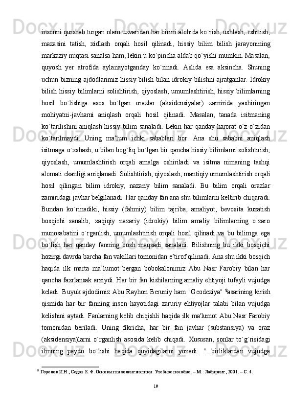 insonni qurshab turgan olam uzvaridan har birini alohida ko`rish, ushlash, eshitish,
mazasini   tatish,   xidlash   orqali   hosil   qilinadi ,   hissiy   bilim   bilish   jarayonining
markaziy nuqtasi sanalsa ham, lekin u ko`pincha aldab qo`yishi mumkin. Masalan,
quyosh   yer   atrofida   aylanayotganday   ko`rinadi.   Aslida   esa   aksincha.   Shuning
uchun bizning ajdodlarimiz hissiy bilish bilan idrokiy bilishni ajratganlar. Idrokiy
bilish  hissiy   bilimlarni   solishtirish,  qiyoslash,  umumlashtirish,  hissiy  bilimlarning
hosil   bo`lishiga   asos   bo`lgan   orazlar   (aksidensiyalar)   zamirida   yashiringan
mohiyatni-j a vharni   aniqlash   orqali   hosil   qilinadi.   Masalan,   tanada   isitmaning
ko`tarilishini aniqlash hissiy bilim sanaladi. Lekin har qanday harorat o`z-o`zidan
ko`tarilmaydi.   Uning   ma’lum   ichki   sabablari   bor.   Ana   shu   sababni   aniqlash
isitmaga o`xshash, u bilan bog`liq bo`lgan bir qancha hissiy bilimlarni solishtirish,
qiyoslash,   umumlashtirish   orqali   amalga   oshiriladi   va   isitma   nimaning   tashqi
alomati ekanligi aniqlanadi. Solishtirish, qi y oslash, mantiqiy umumlashtirish orqali
hosil   qilingan   bilim   idrokiy,   nazariy   bilim   sanaladi.   Bu   bilim   orqali   orazlar
zamiridagi javhar belgilanadi. Har qanday fan ana shu bilimlarni keltirib chiqara di.
Bundan   ko`rinadiki,   hissiy   (fahmiy)   bilim   tajriba,   amaliyot,   bevosita   kuzatish
bosqichi   sanalib,   xaqiqiy   nazariy   (idrokiy)   bilim   amaliy   bilimlarning   o`zaro
munosabatini   o`rganlish,   umumlashtirish   orqali   hosil   qilinadi   va   bu   bilimga   ega
bo`lish   har   qanday   fanning   bosh   maqsadi   sanaladi.   Bilishning   bu   ikki   bosqichi
hozirgi davrda barcha fan vakillari tomonidan e’tirof qilinadi. Ana shu ikki bosqich
haqida   ilk   marta   ma’lumot   bergan   bobokalonimiz   Abu   Nasr   Farobiy   bilan   har
qancha faxrlansak arziydi. Har bir fan kishilarning amaliy ehtiyoji tufayli vujudga
keladi. Buyuk ajdodimiz Abu Rayhon Beruniy ham "Geodeziya"   8
asarining kirish
qismida   har   bir   fanning   inson   hayotidagi   zaruriy   ehtiyojlar   talabi   bilan   vujudga
kelishini aytadi. Fanlarning kelib chiqishli haqida ilk ma'lumot Abu Nasr Farobiy
tomonidan   beriladi.   Uning   fikricha,   har   bir   fan   javhar   (substansiya)   va   oraz
(aksidensiya)larni   o`rganlish   asosida   kelib   chiqadi.   Xususan,   sonlar   to`g`risidagi
ilmning   paydo   bo`lishi   haqida   quyidagilarni   yozadi:   "...birliklardan   vujudga
8
  Горелов И.Н., Седов К.Ф. Осно вы психолингвистик и:  Учеб ное  пособие. – М.: Лабиринт, 2001. – С. 4.
19 