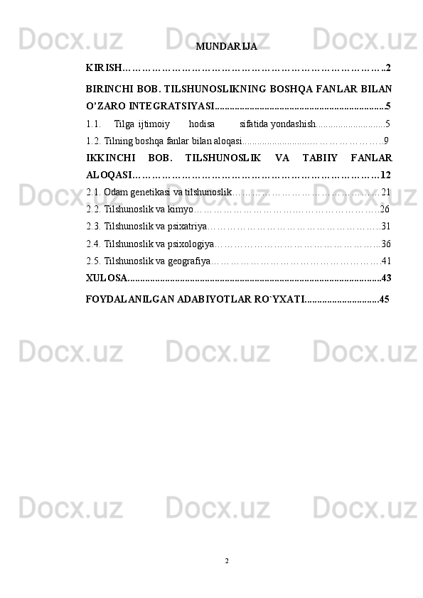 MUNDARIJA
KIRISH…………………………………………………………………….. 2
BIRINCHI   BOB.   TILSHUNOSLIKNING   BOSHQA  FANLAR   BILAN
O’ZARO INTEGRATSIYASI.....................................................................5
1.1.   Tilga  ijtimoiy  hodisa  sifatida yondashish............................5
1.2. Tilning boshqa fanlar bilan aloqasi...........................……………… …..9
IKKINCHI   BOB.   TILSHUNOSLIK   VA   TABIIY   FANLAR
ALOQASI …………………………………………………………………12
2.1. Odam genetikasi va tilshunoslik……………………………………… 21
2.2. Tilshunoslik va kimyo………………………….…………………… ..26
2.3. Tilshunoslik va psixatriya……………………………………………..31
2.4. Tilshunoslik va psixologiya…………………………………………...36
2.5. Tilshunoslik va geografiya…………………………………………….41
XULOSA................................................................................................ ......43
FOYDALANILGAN ADABIYOTLAR RO`YXATI............................. .45
 
2 