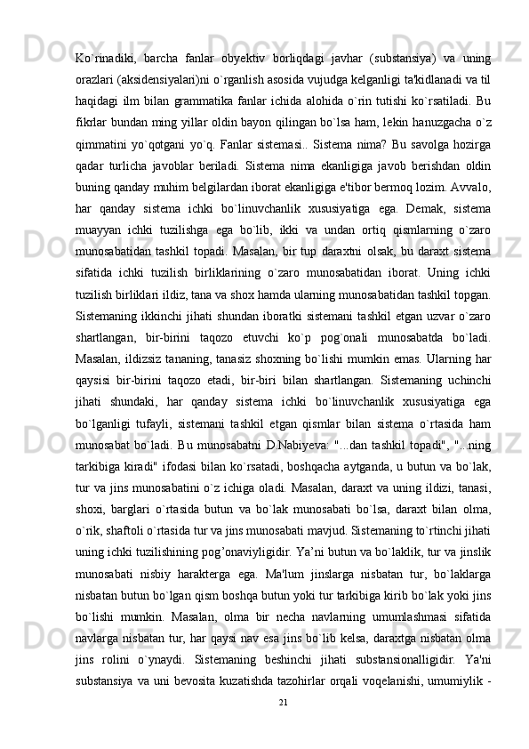 Ko`rinadiki,   barcha   fanlar   obyektiv   borliqdagi   javhar   (substansiya)   va   uning
orazlari (aksidensiyalari)ni o`rganlish asosida vujudga kelganligi ta'kidlanadi va til
haqidagi   ilm   bilan   grammatika   fanlar   ichida   alohida   o`rin   tutishi   ko`rsatiladi.   Bu
fikrlar bundan ming yillar oldin bayon qilingan bo`lsa ham, lekin ha nuz gacha o`z
qimmatini   yo`qotgani   yo`q.   Fanlar   sistemasi..   Sistema   nima?   Bu   savolga   hozirga
qadar   turlicha   javoblar   beriladi.   Sistema   nima   ekanligiga   javob   berishdan   oldin
buning qanday muhim belgilardan iborat ekanligiga e'tibor bermoq lozim. Avvalo,
har   qanday   sistema   ichki   bo`linuvchanlik   xususiyatiga   ega.   Demak,   sistema
muayyan   ichki   tuzilishga   ega   bo`lib,   ikki   va   undan   ortiq   qismlarning   o`zaro
munosabatidan   tashkil   topa d i.   Masalan,   bir   tup   daraxtni   olsak,   bu   daraxt   sistema
sifatida   ichki   tuzilish   birliklarining   o`zaro   munosabatidan   iborat.   Uning   ichki
tuzilish birliklari ildiz, tana va shox hamda ularning munosabatidan tashkil topgan.
Sistemaning   ikkinchi   jihati   shundan   iboratki   sistemani   tashkil   etgan   uzvar   o`zaro
shartlangan,   bir-birini   taqozo   etuvchi   ko`p   pog`onali   munosabatda   bo`ladi.
Masalan,  ildizsiz   tananin g ,  tanasiz   shoxning  bo`lishi   mumkin  emas.  Ularning  har
qaysisi   bir-birini   taqozo   etadi,   bir - biri   bilan   shartlangan.   Sistemaning   uchinchi
jihati   shundaki,   har   qanday   sistema   ichki   bo`linuvchanlik   xususiyatiga   ega
bo`lganligi   tufayli,   sistemani   tashkil   etgan   qismlar   bilan   sistema   o`rtasida   ham
munosabat   bo`ladi.   Bu   munosabatni   D.Nabiyeva:   "...dan   tashkil   topadi",   "...ning
tarkibiga  kiradi"  ifodasi   bilan ko`rsatadi,   boshqacha  aytganda,  u  butun  va  bo`lak,
tur  va  jins   munosabatini  o`z  ichiga  oladi.  Masalan,   daraxt  va   uning  ildizi,  tanasi,
shoxi,   barglari   o`rtasida   butun   va   bo`lak   munosabati   bo`lsa,   daraxt   bilan   olma,
o`rik, shaftoli o`rtasida tur va jins munosabati mavjud. Sistemaning to`rtinchi jihati
uning ichki tuzilishining pog ’ onaviyligidir. Ya’ni butun va bo`laklik, tur va jinslik
munosabati   nisbiy   harakterga   ega.   Ma'lum   jinslarga   nisbatan   tur,   bo`laklarga
nisbatan butun bo`lgan qism boshqa butun yoki tur tarkibiga kirib bo`lak yoki jins
bo`lishi   mumkin.   Masalan,   olma   bir   necha   navlarning   umumlashmasi   sifatida
navlarga nisbatan  tur, har   qaysi   nav esa   jins  bo`lib  kelsa,  daraxtga nisbatan  olma
jins   rolini   o`ynaydi.   Sistemaning   beshinchi   jihati   substansionalligidir.   Ya'ni
substansiya  va   uni   bevosita  kuzatishda  tazohirlar  orqali  voqelanishi,   umumiylik  -
21 