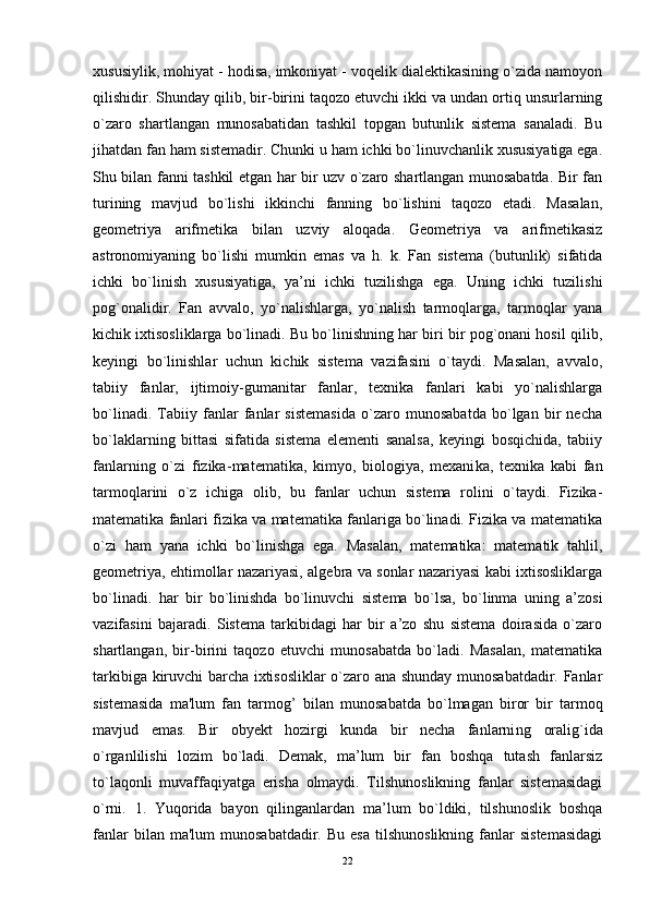 xususiylik, mohiyat - hodisa, imkoniyat - voqelik dialektikasining o`zida namoyon
qilishidir. Shunday qilib, bir - birini taqozo etuvchi ikki va undan ortiq unsurlarning
o`zaro   shartlangan   munosabatidan   tashkil   topgan   butunlik   sistema   sanaladi.   Bu
jihatdan fan ham sistemadir. Chunki u ham ichki bo`linuvchanlik xususiyatiga ega.
Shu bilan fanni tashkil etgan har bir uzv o`zaro shartlangan munosabatda. Bir fan
turining   mavjud   bo`lishi   ikkinchi   fanning   bo`lishini   taqozo   etadi.   Masalan,
geometriya   arifmetika   bilan   uzviy   aloqada.   Geometriya   va   arifmetikasiz
astronomiyaning   bo`lishi   mumkin   emas   va   h.   k.   Fan   sistema   (butunlik)   sifatida
ichki   bo`linish   xususiyatiga,   ya’ni   ichki   tuzilishga   ega.   Uning   ichki   tuzilishi
pog`onalidir.   Fan   avvalo,   yo`nalishlarga,   yo`nalish   tarmoqlarga,   tarmoqlar   yana
kichik ixtisosliklarga bo`linadi. Bu bo`linishning har biri bir pog`onani hosil qilib,
keyingi   bo`linishlar   uchun   kichik   sistema   vazifasini   o`taydi.   Masalan,   avvalo,
tabiiy   fanlar,   ijtimoiy - gumanitar   fanlar,   texnika   fanlari   kabi   yo`nalishlarga
bo`linadi.   Tabiiy   fanlar   fanlar   sistemasida   o`zaro   munosabatda   bo`lgan   bir   necha
bo`laklarning   bittasi   sifatida   sistema   elementi   sanalsa,   keyingi   bosqichida,   tabiiy
fanlarning   o`zi   fizika - matematika,   kimyo,   biologiya,   mexani k a,   texnika   kabi   fan
tarmoqlarini   o`z   ichiga   olib,   bu   fanlar   uchun   sistema   rolini   o`taydi.   Fizika-
matematika fanlari fizika va matematika fanlariga bo`linadi. Fizika va matematika
o`zi   ham   yana   ichki   bo`linishga   ega.   Masalan,   matematika:   matematik   tahlil,
geometriya, ehtimollar nazariyasi, algebra va sonlar nazariyasi kabi ixtisosliklarga
bo`linadi.   har   bir   bo`linishda   bo`linuvchi   sistema   bo`lsa,   bo`linma   uning   a’zosi
vazifasini   bajaradi.   Sistema   tarkibidagi   har   bir   a’zo   shu   sistema   doirasida   o`zaro
shartlangan,   bir-birini   taqozo   etuvchi   munosabatda   bo`ladi.   Masalan,   matematika
tarkibiga kiruvchi barcha ixtisosliklar o`zaro ana shunday munosabatdadir. Fanlar
sistemasida   ma'lum   fan   tarmog ’   bilan   munosabatda   bo`lmagan   biror   bir   tarmoq
mavjud   emas.   Bir   obyekt   hozirgi   kunda   bir   necha   fanlarni ng   oralig`ida
o`rganlilishi   lozim   bo`ladi.   Demak,   ma’lum   bir   fan   boshqa   tutash   fanlarsiz
to`laqonli   muvaffaqiyatga   erisha   olmaydi.   Tilshunoslikning   fanlar   sistemasidagi
o`rni.   1.   Yuqorida   bayon   qilinganlardan   ma’lum   bo`ldiki,   tilshunoslik   boshqa
fanlar  bilan  ma'lum  munosabatdadir.   Bu  esa   tilshunoslikning  fanlar   sistemasidagi
22 