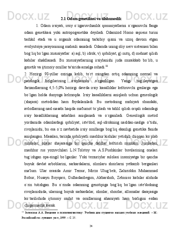 2.1 Odam genetikasi va tilshunoslik
  1.   Odam   irsiyati,   irsiy   o`zgaruvchanlik   qonuniyatlarini   o`rganuvchi   fanga
odam   genetikasi   yoki   antropogenetika   deyiladi.   Odamzod   Homo   sapiens   turini
tashkil   etadi   va   u   organik   odamning   tarkibiy   qismi   va   uzoq   davom   etgan
evolyutsiya jarayonining mahsuli sanaladi. Odamda uning oliy nerv sistemasi bilan
bog`liq bo`lgan xususiyatlar: a) aql, b) idrok, v) qobiliyat, g) nutq, d) mehnat qilish
kabilar   shakllanadi.   Bu   xususiyatlarning   irsiylanishi   juda   murakkab   bo`lib,   u
genetik va ijtimoiy omillar ta'sirida amalga oshadi. 11
2.   Hozirgi   90-yillar   oxiriga   kelib,   to`rt   mingdan   ortiq   odamning   normal   va
patologik   belgilarining   irsiylanishi   o`rganlilgan.   Yangi   tug`ilayotgan
farzandlarning   4,5-5,0%   hozirgi   davrda   irsiy   kasalliklar   keltiruvchi   genlarga   ega
bo`lgan   holda   dunyoga   kelmoqda.   Irsiy   kasalliklarni   aniqlash   uchun   geneologik
(shajara)   metodidan   ham   foydalaniladi.   Bu   metodning   mohiyati   shundaki,
avlodlarning nasl-nasabi haqida ma'lumot to`plash va tahlil qilish orqali odamdagi
irsiy   kasalliklarning   sabablari   aniqlanadi   va   o`rganiladi.   Geneologik   metod
yordamida   odamlardagi   qobiliyat,   iste'dod,   aql-idrokning   nasldan-naslga   o’ tishi,
rivojlanishi,  bu  esa  o`z navbatida  irsiy omillarga  bog`liq ekanligi  genetika  fanida
aniqlangan. Masalan, tarixda qobiliyatli mashhur kishilar yetishib chiqqan ko`plab
sulolalar,   oilalar   shajarasiga   bir   qancha   dalillar   keltirish   mumkin.   Jumladan,
mashhur   rus   yozuvchilari   L.N.Tolstoy   va   A.S.Pushkinlar   buvilarining   onalari
tug`ishgan   opa-singil   bo`lganlar.   Yoki   temuriylar   sulolasi   insoniyatga   bir   qancha
buyuk   davlat   arboblarini,   sarkardalarni,   olimlaru   shoirlarni   yetkazib   berganlari
ma'lum.   Ular   orasida   Amir   Temur,   Mirzo   Ulug`bek,   Zahiriddin   Muhammad
Bobur,   Husayn   Boyqaro,   Gulbadanbegim,   Akbarshoh,   Zebiniso   kabilar   alohida
o`rin   tutishgan.   Bu   o`rinda   odamning   genotipiga   bog`liq   bo`lgan   iste'dodning
rivojlanishida,   ularning   buyuk   sarkardalar,   olimlar,   shoirlar,   allomalar   darajasiga
ko`tarilishida   ijtimoiy   muhit   va   omillarning   ahamiyati   ham   borligini   esdan
chiqarmaslik kerak. 
11
  Залевская   А.А.   Введение   в   психолингвистику:   Учебник   для   студентов   высших   учебных   заведений.   –   М.:
Российский гос. гуманит. ун-т, 1999. – С. 25.
24 