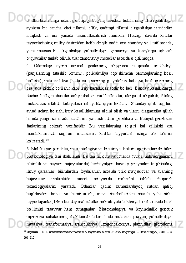 3.   Shu   bilan   birga   odam   genotipiga   bog`liq   ravishda   bolalarning   til   o`rganlishga,
ayniqsa   bir   qancha   chet   tillarni,   o’lik,   qadimgi   tillarni   o`rganlishga   iste'dodini
aniqlash   va   uni   yanada   takomillashtirish   mumkin.   Hozirgi   davrda   kadrlar
tayyorlashning   milliy  dasturidan  kelib  chiqib  xuddi   ana  shunday   yo`l  tutilmoqda,
ya'ni   maxsus   til   o`rganlishga   yo`naltirilgan   gimnaziya   va   li t seylarga   i q tidorli
o`quvchilar tanlab olinib, ular zamonaviy metodlar asosida o`qitilmoqda. 
4.   Odamdagi   ayrim   normal   genlarning   o`zgarishi   natijasida   sindakiliya
(panjalarning   tutashib   ketishi),   polidaktiliya   (qo`shimcha   barmoqlarning   hosil
bo`lishi),   mikrosefaliya   (kalla   va   qismining   g’ayritabiiy   katta   va   bosh   qismining
esa  juda  kichik bo`lishi)  kabi   irsiy  kasalliklar   sodir  bo`ladi. Bunday   kasalliklarga
duchor   bo`lgan   shaxslar   aqliy   jihatdan   zaif   bo`ladilar,   ularga   til   o`rgatish,   filolog
mutaxassis   sifatida   tarbiyalash   nihoyatda   qiyin   kechadi.   Shunday   qilib   sog`lom
avlod uchun  ko`rish,  irsiy  kasalliklarning oldini  olish  va  ularni  diagnostika  qilish
hamda yangi, samarador usullarini yaratish odam genetikasi va tibbiyot genetikasi
fanlarining   dolzarb   vazifasidir.   Bu   vazifalarning   to`g`ri   hal   qilinishi   esa
mamlakatimizda   sog`lom   mutaxassis   kadrlar   tayyorlash   ishiga   o`z   ta'sirini
ko`rsatadi.  12
5. Molekulyar genetika, mikrobiologiya va biokimyo fanlarining rivojlanishi bilan
biotexnologiya fani shakllandi. Bu fan tirik mavjudotlarda (virus, mikroorganizm,
o`simlik   va   hayvon   hujayralarida)   kechayotgan   hayotiy   jarayonlar   to`g`risidagi
ilmiy   qarashlar,   bilimlardan   foydalanish   asosida   tirik   mavjudotlar   va   ularning
hujayralari   ishtirokida   sanoat   miqyosida   mahsulot   ishlab   chiqarish
texnologiyalarini   yaratadi.   Odamlar   qadim   zamonlardayoq   sutdan   qatiq,
bug`doydan   bo`za   va   hamirturush,   meva   sharbatlaridan   sharob   yoki   sirka
tayyorlaganlar, lekin bunday mahsulotlar mikrob yoki bakteriyalar ishtirokida hosil
bo`lishini   tasavvur   ham   etmaganlar.   Biotexnologiya   va   keyinchalik   genetik
injeneriya   sohalarining   shakllanishi   bilan   fanda   mutasion   jarayon,   yo`naltirilgan
mutasiya,   transformasiya,   transduksiya,   lizogenbakteriya,   plaznidlar,   gibrodoma
12
  Зоркина О.С. О психологическом подходе к изучению текста // Язык и култура. – Новосибирск, 2003. – С.
205-210.
25