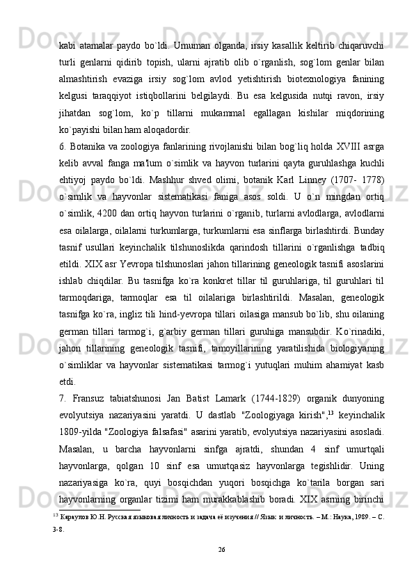 kabi   atamalar   paydo   bo`ldi.   Umuman   olganda,   irsiy   kasallik   keltirib   chiqaruvchi
turli   genlarni   qidirib   topish,   ularni   ajratib   olib   o`rganlish,   sog`lom   genlar   bilan
almashtirish   evaziga   irsiy   sog`lom   avlod   yetishtirish   biotexnologiya   fanining
kelgusi   taraqqiyot   istiqbollarini   belgilaydi.   Bu   esa   kelgusida   nutqi   ravon,   irsiy
jihatdan   sog`lom,   ko`p   tillarni   mukammal   egallagan   kishilar   miqdorining
ko`payishi bilan ham aloqadordir.
6. Botanika  va  zoologiya  fanlarining rivojlanishi   bilan bog`liq holda  XVIII  asrga
kelib   avval   fanga   ma'lum   o`simlik   va   hayvon   turlarini   qayta   guruhlashga   kuchli
ehtiyoj   paydo   bo`ldi.   Mashhur   shved   olimi,   botanik   Karl   Linney   (1707-   1778)
o`simlik   va   hayvonlar   sistematikasi   faniga   asos   soldi.   U   o`n   mingdan   ortiq
o`simlik,   4200  dan  ortiq  hayvon  turlarini  o`rgan i b,  turlarni   avlodlarga,  avlodlarni
esa oilalarga, oilalarni turkumlarga, turkumlarni esa sinflarga birlashtirdi. Bunday
tasnif   usullari   keyinchalik   tilshunoslikda   qarindosh   tillarini   o`rganlishga   tadbiq
etildi. XIX asr Yevropa tilshunoslari jahon tillarining geneologik tasnifi asoslarini
ishlab   chiqdilar.   Bu   tasnifga   ko`ra   konkret   tillar   til   guruhlariga,   til   guruhlari   til
tarmoqdariga,   tarmoqlar   esa   til   oilalariga   birlashtirildi.   Masalan,   geneologik
tasnifga ko`ra, ingliz tili  hind-yevropa tillari  oilasiga mansub bo`lib, shu oilaning
german   tillari   tarmog`i,   g`arbiy   german   tillari   guruhiga   mansubdir.   Ko`rinadiki,
jahon   tillarining   geneologik   tasnifi,   tamoyillarining   yaratilishida   biologiyaning
o`simliklar   va   hayvonlar   sistematikasi   tarmog`i   yutuqlari   muhim   ahamiyat   kasb
etdi. 
7.   Fransuz   tabiatshunosi   Jan   Batist   Lamark   (1744-1829)   organik   dunyoning
evolyutsiya   nazariyasini   yaratdi.   U   dastlab   "Zoologiyaga   kirish", 13
  keyinchalik
1809-yilda "Zoologiya falsafasi" asarini yaratib, evolyutsiya nazariyasini asosladi.
Masalan,   u   barcha   hayvonlarni   sinfga   ajratdi,   shundan   4   sinf   umurt q ali
hayvonlarga,   qolgan   10   sinf   esa   umurtqasiz   hayvonlarga   tegishlidir.   Uning
nazariyasiga   ko`ra,   quyi   bos q ichdan   yuqori   bosqichga   ko`tarila   borgan   sari
hayvonlarning   organlar   tizimi   ham   murakkablashib   boradi.   XIX   asrning   birinchi
13
  Караулов Ю.Н. Русская яз ы ковая личность и задача её изучения // Яз ык   и личность. – М.: Наука, 1989. – С.
3-8.
26