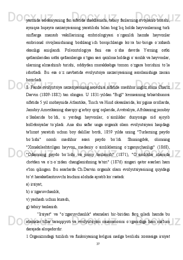 yarmida seleksiyaning fan sifatida shakllanishi, tabiiy fanlarning rivojlanib borishi,
ayniqsa   hujayra   nazariyasining   yaratilishi   bilan   bog`liq   holda   hayvonlarning   turli
sinflarga   mansub   vakillarining   embriologiyasi   o`rganildi   hamda   hayvonlar
embrional   rivojlanishining   boshlang`ich   bos q ichlariga   ko`ra   bir-biriga   o`xshash
ekanligi   aniqlandi.   Poleontologiya   fani   esa   o`sha   davrda   Yerning   ostki
qatlamlaridan ustki qatlamlariga o`tgan sari qazilma holdagi o`simlik va hayvonlar,
ularning   almashinib   turishi,   oddiydan   murakkabga   tomon   o`zgara   borishini   to`la
isbotladi.   Bu   esa   o`z   navbatida   evolyutsiya   nazariyasining   asoslanishiga   zamin
hozirladi.
8. Fanda evolyutsiya nazariyasining asoschisi sifatida mashhur ingliz olimi Charlz
Darvin   (1809-1882)   tan   olingan.   U   1831-yildan   "Bigl"   kemasining   tabiatshunosi
sifatida 5 yil mobaynida Atlantika, Tinch va Hind okeanlarida, ko`pgina orollarda,
Janubiy Amerikaning sharqiy-g`arbiy qirg`oqlarida, Avstraliya, Afrikaning janubiy
o`lkalarida   bo`ldi,   u   yerdagi   hayvonlar,   o`simliklar   dunyosiga   oid   ajoyib
kolleksiyalar   to`pladi.   Ana   shu   safar   unga   organik   olam   evolyutsiyasi   haqidagi
ta'limot   yaratish   uchun   boy   dalillar   berdi,   1859   yilda   uning   "Turlarning   paydo
bo`lishi"   nomli   mashhur   asari   paydo   bo`ldi.   Shuningdek,   olimning
"Xonakilashtirilgan   hayvon,   madaniy   o`simliklarning   o`zgaruvchanligi"   (1868),
"Odamning   paydo   bo`lishi   va   jinsiy   tanlanish"   (1871),   "O`simliklar   olamida
chetdan   va   o`z-o`zidan   changlanishning   ta'siri"   (1876)   singari   qator   asarlari   ham
e'lon   qilingan.   Bu   asarlarda   Ch.Darvin   organik   olam   evolyutsiyasining   quyidagi
to’rt harakatlantiruvchi kuchini alohida ajratib ko`rsatadi: 
a) irsiyat, 
b) o`zgaruvchanlik, 
v) yashash uchun kurash, 
g) tabiiy tanlanish. 
“Irsiyat"   va   "o`zgaruvchanlik"   atamalari   bir-biridan   farq   qiladi   hamda   bu
atamalar   tillar   taraqqiyoti   va   evolyutsiyasi   muammosini   o`rganishga   ham   ma'lum
darajada aloqadordir. 
1.Organizmdagi  tuzilish va funksiyaning kelgusi  naslga  berilishi  xossasiga  irsiyat
27 