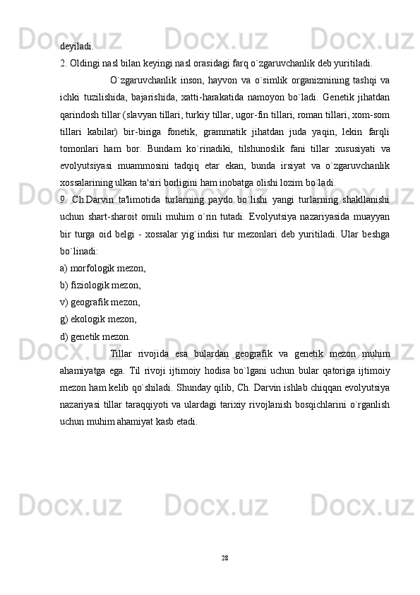 deyiladi. 
2. Oldingi nasl bilan keyingi nasl orasidagi farq o`zgaruvchanlik deb yuritiladi. 
O`zgaruvchanlik   inson,   hayvon   va   o`simlik   organizmining   tashqi   va
ichki   tuzilishida,   bajarishida,   xatti-harakatida   namoyon   bo`ladi.   Genetik   jihatdan
q arindosh tillar (slavyan tillari, turkiy tillar, ugor-fin tillari, roman tillari, xom-som
tillari   kabilar)   bir-biriga   fonetik,   grammatik   jihatdan   juda   yaqin,   lekin   farqli
tomonlari   ham   bor.   Bundam   ko`rinadiki,   tilshunoslik   fani   tillar   x u susiyati   va
evolyutsiyasi   muammosini   tadqiq   etar   ekan,   bunda   irsiyat   va   o`zgaruvchanlik
xossalarining ulkan ta'siri borligini ham inobatga olishi lozim bo`ladi.
9.   Ch.Darvin   ta'limotida   turlarning   paydo   bo`lishi   yangi   turlarning   shakllanishi
uchun   shart-sharoit   omili   muhim   o`rin   tutadi.   Evolyutsiya   nazariyasida   muayyan
bir   turga   oid   belgi   -   xossalar   yig`indisi   tur   mezonlari   deb   yuritiladi.   Ular   beshga
bo`linadi: 
a) morfologik mezon, 
b) fiziologik mezon, 
v) geografik mezon, 
g) ekologik mezon, 
d) genetik mezon. 
Tillar   rivojida   esa   bulardan   geografik   va   genetik   mezon   muhim
ahamiyatga   ega.   Til   rivoji   ijtimoiy   hodisa   bo`lgani   uchun   b u lar   qatoriga   ijtimoiy
mezon ham kelib  q o`shiladi. Shunday qilib, Ch. Darvin ishlab chiqqan evolyutsiya
nazariyasi  tillar taraqqiyoti  va ulardagi  tarixiy rivojlanish bosqichlarini o`rganlish
uchun muhim ahamiyat kasb etadi. 
28