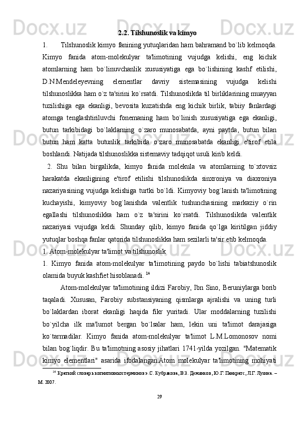 2.2. Tilshunoslik va kimyo
1. Tilshunoslik kimyo fanining yutuqlaridan ham bahramand bo`lib kelmoqda.
Kimyo   fanida   atom-molekulyar   ta'limotining   vujudga   kelishi,   eng   kichik
atomlarning   ham   bo`linuvchanlik   xususiyatiga   ega   bo`lishining   kashf   etilishi,
D.N.Mendeleyevning   elementlar   davriy   sistemasining   vujudga   kelishi
tilshunoslikka ham o`z ta'sirini ko`rsatdi. Tilshunoslikda til birliklarining muayyan
tuzilishiga   ega   ekanligi,   bevosita   kuzatishda   eng   kichik   birlik,   tabiiy   fanlardagi
atomga   tenglashtiriluvchi   fonemaning   ham   bo`linish   xususiyatiga   ega   ekanligi,
butun   tarkibidagi   bo`laklarning   o`zaro   munosabatda,   ayni   paytda,   butun   bilan
butun   ham   katta   butunlik   tarkibida   o`zaro   munosabatda   ekanligi   e'tirof   etila
boshlandi. Natijada tilshunoslikka sistemaviy tadqiqot usuli kirib keldi.
  2.   Shu   bilan   birgalikda,   kimyo   fanida   molekula   va   atomlarning   to`xtovsiz
harakatda   ekanligining   e'tirof   etilishi   tilshunoslikda   sinxroniya   va   diaxroniya
nazariyasining   vujudga   kelishiga   turtki   bo`ldi.   Kimyoviy   bog`lanish   ta'limotining
kuchayishi,   kimyoviy   bog`lanishda   valentlik   tushunchasining   markaziy   o`rin
egallashi   tilshunoslikka   ham   o`z   ta'sirini   ko`rsatdi.   Tilshunoslikda   valentlik
nazariyasi   vujudga   keldi.   Shunday   qilib,   kimyo   fanida   qo`lga   kiritilgan   jiddiy
yutuqlar boshqa fanlar qatorida tilshunoslikka ham sezilarli ta'sir etib kelmoqda. 
1. Atom-molekulyar ta'limot va tilshunoslik 
1.   Kimyo   fanida   atom-molekulyar   ta'limotining   paydo   bo`lishi   tabiatshunoslik
olamida buyuk kashfiet hisoblanadi.  14
Atom-molekulyar  ta'limotining  ildizi  Farobiy, Ibn Sino, Beruniylarga  borib
taqaladi.   Xususan,   Farobiy   substansiyaning   qismlarga   ajralishi   va   uning   turli
bo`laklardan   iborat   ekanligi   haqida   fikr   yuritadi.   Ular   moddalarning   tuzilishi
bo`yilcha   ilk   ma'lumot   bergan   bo`lsalar   ham,   lekin   uni   ta'limot   darajasiga
ko`tarmadilar.   Kimyo   fanida   atom-molekulyar   ta'limot   L.M.Lomonosov   nomi
bilan bog`liqdir. Bu ta'limotning asosiy  jihatlari  1741-yilda yozilgan. "Matematik
kimyo   elementlari"   asarida   ifodalangan.Atom   molekulyar   ta'limotining   mohiyati
14
  Краткий словар ь  когнитивных терминов э.С. Кубрякова, В.З. Демянков,  Ю.Г. Панкратс, Л.Г. Лузина. –
М. 2007. 
29 