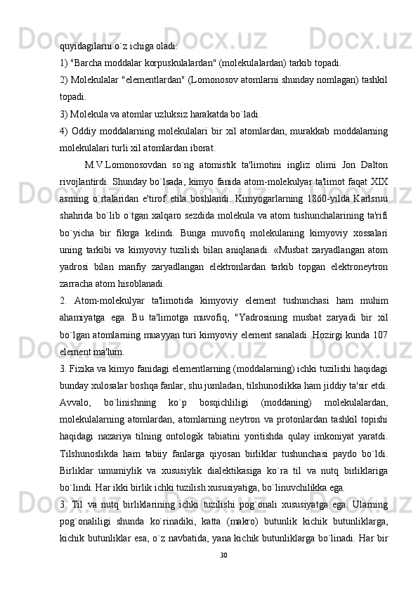 quyidagilarni o`z ichiga oladi: 
1) "Barcha moddalar korpuskulalardan" (molekulalardan) tarkib topadi. 
2) Molekulalar "elementlardan" (Lomonosov atomlarni shunday nomlagan) tashkil
topadi. 
3) Molekula va atomlar uzluksiz harakatda bo`ladi. 
4)   Oddiy   moddalarning   molekulalari   bir   xil   atomlardan,   murakkab   moddalarning
molekulalari turli xil atomlardan iborat. 
M.V.Lomonosovdan   so`ng   atomistik   ta'limotini   ingliz   olimi   Jon   Dalton
rivojlantirdi. Shunday bo`lsada, kimyo fanida atom-molekulyar ta'limot faqat XIX
asrning   o`rtalaridan   e'tirof   etila   boshlandi.   Kimyogarlarning   1860-yilda   Karlsruu
shahrida bo`lib o`tgan xalqaro sezdida molekula va atom tushunchalarining ta'rifi
bo`yicha   bir   fikrga   kelindi.   Bunga   muvofiq   molekulaning   kimyoviy   xossalari
uning   tarkibi   va   kimyoviy   tuzilish   bilan   aniqlanadi.   «Musbat   zaryadlangan   atom
yadrosi   bilan   manfiy   zaryadlangan   elektronlardan   tarkib   topgan   elektroneytron
zarracha atom hisoblanadi.
2.   Atom-molekulyar   ta'limotida   kimyoviy   element   tushunchasi   ham   muhim
ahamiyatga   ega.   Bu   ta'limotga   muvofiq,   "Yadrosining   musbat   zaryadi   bir   xil
bo`lgan atomlarning muayyan turi kimyoviy element sanaladi. Hozirgi kunda 107
element ma'lum. 
3. Fizika va kimyo fanidagi elementlarning (moddalarning) ichki tuzilishi haqidagi
bunday xulosalar boshqa fanlar, shu jumladan, tilshunoslikka ham jiddiy ta'sir etdi.
Avvalo,   bo`linishning   ko`p   bosqichliligi   (moddaning)   molekulalardan,
molekulalarning   atomlardan,   atomlarning   neytron   va   protonlardan   tashkil   topishi
haqidagi   nazariya   tilning   ontologik   tabiatini   yoritishda   qulay   imkoniyat   yaratdi.
Tilshunoslikda   ham   tabiiy   fanlarga   qiyosan   birliklar   tushunchasi   paydo   bo`ldi.
Birliklar   umumiylik   va   xususiylik   dialektikasiga   ko`ra   til   va   nutq   birliklariga
bo`lindi. Har ikki birlik ichki tuzilish xususiyatiga, bo`linuvchilikka ega.
3.   Til   va   nutq   birliklarining   ichki   tuzilishi   pog`onali   xususiyatga   ega.   Ularning
pog`onaliligi   shunda   ko`rinadiki,   katta   (makro)   butunlik   kichik   butunliklarga,
kichik butunliklar esa, o`z navbatida, yana kichik butunliklarga bo`linadi. Har bir
30 