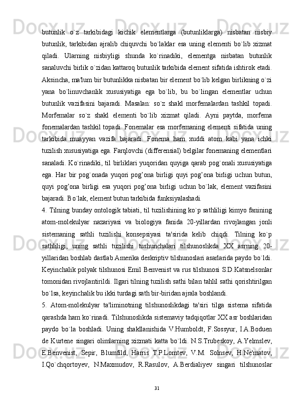 butunlik   o`z   tarkibidagi   kichik   elementlarga   (butunliklarga)   nisbatan   nisbiy
butunlik,   tarkibidan   ajralib   chiquvchi   bo`laklar   esa   uning   elementi   bo`lib   xizmat
qiladi.   Ularning   nisbiyligi   shunda   ko`rinadiki,   elementga   nisbatan   butunlik
sanaluvchi birlik o`zidan kattaroq butunlik tarkibida element sifatida ishtirok etadi.
Aksincha, ma'lum bir butunlikka nisbatan bir element bo`lib kelgan birlikning o`zi
yana   bo`linuvchanlik   xususiyatiga   ega   bo`lib,   bu   bo`lingan   elementlar   uchun
butunlik   vazifasini   bajaradi.   Masalan:   so`z   shakl   morfemalardan   tashkil   topadi.
Morfemalar   so`z   shakl   elementi   bo`lib   xizmat   qiladi.   Ayni   paytda,   morfema
fonemalardan   tashkil   topadi.  Fonemalar   esa   morfemaning   elementi   sifatida   uning
tarkibida   muayyan   vazifa   bajaradi.   Fonema   ham   xuddi   atom   kabi   yana   ichki
tuzilish xususiyatiga ega. Farqlovchi (differensial) belgilar fonemaning elementlari
sanaladi.  Ko`rinadiki, til  birliklari  yuqoridan quyiga qarab pog`onali  xususiyatiga
ega.   Har   bir   pog`onada   yuqori   pog’ona   birligi   quyi   pog’ona   birligi   uchun   butun,
quyi   pog’ona   birligi   esa   yuqori   pog’ona   birligi   uchun   bo`lak,   element   vazifasini
bajaradi. Bo`lak, element butun tarkibida funksiyalashadi. 
4. Tilning bunday ontologik tabiati, til tuzilishining ko`p sathliligi kimyo fanining
atom-molekulyar   nazariyasi   va   biologiya   fanida   20-yillardan   rivojlangan   jonli
sistemaning   sathli   tuzilishi   konsepsiyasi   ta'sirida   kelib   chiqdi.   Tilning   ko`p
sathliligi,   uning   sathli   tuzilishi   tushunchalari   tilshunoslikda   XX   asrning   20-
yillaridan boshlab dastlab Amerika deskriptiv tilshunoslari asarlarida paydo bo`ldi.
Keyinchalik polyak tilshunosi Emil Benvenist  va rus tilshunosi  S.D.Katsnelsonlar
tomonidan rivojlantirildi. Ilgari tilning tuzilish sathi bilan tahlil sathi qorishtirilgan
bo`lsa, keyinchalik bu ikki turdagi sath bir-biridan ajrala boshlandi. 
5.   Atom-molekulyar   ta'liminotning   tilshunoslikdagi   ta'siri   tilga   sistema   sifatida
qarashda ham ko`rinadi. Tilshunoslikda sistemaviy tadqiqotlar XX asr boshlaridan
paydo   bo`la   boshladi.   Uning   shakllanishida   V.Humboldt,   F.Sossyur,   I.A.Boduen
de   Kurtene   singari   olimlarning   xizmati   katta   bo`ldi.   N.S.Trubeskoy,   A.Yelmslev,
E.Benvenist,   Sepir,   Blumfild,   Harris   T.P.Lomtev,   V.M.   Solnsev,   H.Ne'matov,
I.Qo`chqortoyev,   N.Maxmudov,   R.Rasulov,   A.Berdialiyev   singari   tilshunoslar
31 