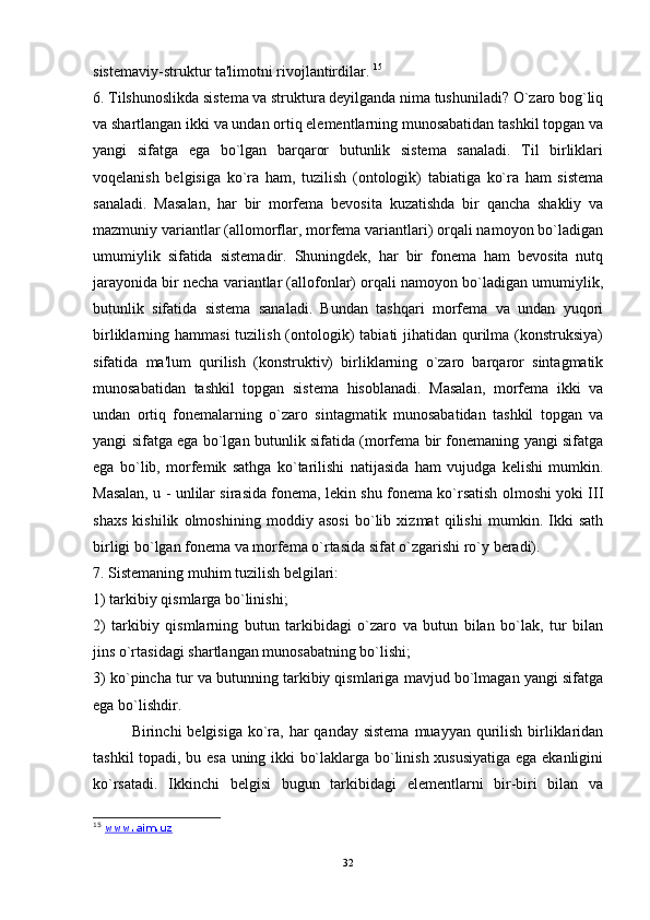 sistemaviy-struktur ta'limotni rivojlantirdilar.  15
6. Tilshunoslikda sistema va struktura deyilganda nima tushuniladi? O`zaro bog`liq
va shartlangan ikki va undan ortiq elementlarning munosabatidan tashkil topgan va
yangi   sifatga   ega   bo`lgan   barqaror   butunlik   sistema   sanaladi.   Til   birliklari
voqelanish   belgisiga   ko`ra   ham,   tuzilish   (ontologik)   tabiatiga   ko`ra   ham   sistema
sanaladi.   Masalan,   har   bir   morfema   bevosita   kuzatishda   bir   qancha   shakliy   va
mazmuniy variantlar (allomorflar, morfema variantlari) orqali namoyon bo`ladigan
umumiylik   sifatida   sistemadir.   Shuningdek,   har   bir   fonema   ham   bevosita   nutq
jarayonida bir necha variantlar (allofonlar) orqali namoyon bo`ladigan umumiylik,
butunlik   sifatida   sistema   sanaladi.   Bundan   tashqari   morfema   va   undan   yuqori
birliklarning hammasi  tuzilish  (ontologik)  tabiati  jihatidan  qurilma (konstruksiya)
sifatida   ma'lum   qurilish   (konstruktiv)   birliklarning   o`zaro   barqaror   sintagmatik
munosabatidan   tashkil   topgan   sistema   hisoblanadi.   Masalan,   morfema   ikki   va
undan   ortiq   fonemalarning   o`zaro   sintagmatik   munosabatidan   tashkil   topgan   va
yangi sifatga ega bo`lgan butunlik sifatida (morfema bir fonemaning yangi sifatga
ega   bo`lib,   morfemik   sathga   ko`tarilishi   natijasida   ham   vujudga   kelishi   mumkin.
Masalan, u - unlilar sirasida fonema, lekin shu fonema ko`rsatish olmoshi yoki III
shaxs   kishilik   olmoshining   moddiy   asosi   bo`lib   xizmat   qilishi   mumkin.   Ikki   sath
birligi bo`lgan fonema va morfema o`rtasida sifat o`zgarishi ro`y beradi). 
7. Sistemaning muhim tuzilish belgilari: 
1) tarkibiy qismlarga bo`linishi; 
2)   tarkibiy   qismlarning   butun   tarkibidagi   o`zaro   va   butun   bilan   bo`lak,   tur   bilan
jins o`rtasidagi shartlangan munosabatning bo`lishi; 
3) ko`pincha tur va butunning tarkibiy qismlariga mavjud bo`lmagan yangi sifatga
ega bo`lishdir. 
Birinchi  belgisiga ko`ra,  har  qanday  sistema  muayyan qurilish  birliklaridan
tashkil topadi, bu esa uning ikki bo`laklarga bo`linish xususiyatiga ega ekanligini
ko`rsatadi.   Ikkinchi   belgisi   bugun   tarkibidagi   elementlarni   bir-biri   bilan   va
15
  www.aim.uz
32 