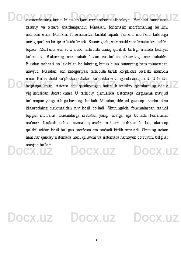 elementlarning   butun   bilan   bo`lgan   munosabatini   ifodalaydi.   Har   ikki   munosabat
zaruriy   va   o`zaro   shartlangandir.   Masalan,   fonemasiz   morfemaning   bo`lishi
mumkin emas. Morfema fonemalardan tashkil  topadi. Fonema morfema tarkibiga
uning qurilish birligi sifatida kiradi. Shuningdek, so`z shakl morfemalardan tashkil
topadi.   Morfema   esa   so`z   shakl   tarkibida   uning   qurilish   birligi   sifatida   faoliyat
ko`rsatadi.   Bularning   munosabati   butun   va   bo`lak   o`rtasidagi   munosabatdir.
Bundan   tashqari   bo`lak   bilan   bo`lakning,   butun   bilan   butunning   ham   munosabati
mavjud.   Masalan,   son   kategoriyasi   tarkibida   birlik   ko`pliksiz   bo`lishi   mumkin
emas. Birlik shakl ko`plikka nisbatan, ko`plikka zidlanganda aniqlanadi. Uchinchi
belgisiga   ko`ra,   sistema   deb   qaralayotgan   butunlik   tarkibiy   qismlarining   oddiy
yig`indisidan   iborat   emas.   U   tarkibiy   qismlarida   sistemaga   kirguncha   mavjud
bo`lmagan yangi sifatga ham ega bo`ladi. Masalan, ikki xil gazning - vodorod va
kislorodning   birikmasidan   suv   hosil   bo`ladi.   Shuningdek,   fonemalardan   tashkil
topgan   morfema   fonemalarga   nisbatan   yangi   sifatga   ega   bo`ladi.   Fonemalar
ma'noni   farqlash   uchun   xizmat   qiluvchi   ma'nosiz   birliklar   bo`lsa,   ularning
qo`shiluvidan   hosil   bo`lgan   morfema   esa   ma'noli   birlik   sanaladi.   Shuning   uchun
ham har qanday sistemada hosil qiluvchi va sistemada namoyon bo`luvchi belgilar
mavjud bo`ladi.
33 