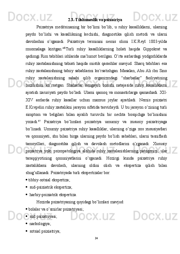 2.3. Tilshunoslik va psixatriya
Psixatriya   meditsinaning   bir   bo’limi   bo’lib,   u   ruhiy   kasalliklarni,   ularning
paydo   bo’lishi   va   kasallikning   kechishi,   diagnostika   qilish   metodi   va   ularni
davolashni   o’rganadi.   Psixatriya   terminini   nemis   olimi   I.K.Reyl   1803-yilda
muomalaga   kiritgan.³ Turli   ruhiy   kasalliklarning   holati   haqida   Gippokrat   va⁶
qadimgi Rim tabiblari ishlarida ma’lumot berilgan. O’rta asrlardagi yodgorliklarda
ruhiy   xastalanishning   tabiati   haqida   mistik   qarashlar   mavjud.   Sharq   tabiblari   esa
ruhiy xastalanishning tabiiy sabablarini  ko’rsatishgan. Masalan, Abu Ali ibn Sino
ruhiy   xastalanishning   sababi   qilib   organizmdagi   “sharbatlar”   faoliyatining
buzilishini   ko’rsatgan.   Shaharlar   kengayib   borishi   natajasida   ruhiy   kasalliklarni
ajratish zaruriyati paydo bo’ladi. Ularni qamoq va monastirlarga qamashadi. XII-
XIV   asrlarda   ruhiy   kasallar   uchun   maxsus   joylar   ajratiladi.   Nemis   psixiatri
E.Krepelin ruhiy xastalikni jarayon sifatida tasvirlaydi. U bu jarayon o’zining turli
simptom   va   belgilari   bilan   ajralib   turuvchi   bir   nechta   bosqichga   bo’linishini
yozadi.³   Psixatriya   bo’limlari   psixatriya   umumiy   va   xususiy   psixatriyaga	
⁷
bo’linadi.   Umumiy   psixatriya   ruhiy   kasalliklar,   ularning   o’ziga   xos   xususiyatlari
va   qonuniyati,   shu   bilan   birga   ularning   paydo   bo’lish   sabablari,   ularni   tasniflash
tamoyillari,   diagnostika   qilish   va   davolash   metodlarini   o’rganadi.   Xususiy
psixatriya   yoki   psixopatologiya   alohida   ruhiy   xastalanishlarning   patogenizi,   ular
taraqqiyotining   qonuniyatlarini   o’rganadi.   Hozirgi   kunda   psixatriya   ruhiy
xastaliklarni   davolash,   ularning   oldini   olish   va   ekspertiza   qilish   bilan
shug’ullanadi. Psixatriyada turli ekspertizalar bor:  
   tibbiy-sotsial ekspertiza;
   sud-psixiatrik ekspertiza;
   harbiy-psixiatrik ekspertiza.
Hozirda psixatriyaning quyidagi bo’limlari mavjud:  
   bolalar va o’smirlar psixatriyasi;
   sud psixatriyasi;
   narkologiya;
   sotsial psixiatriya; 
34 