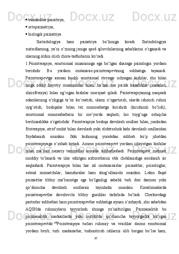    transkultur psixitriya;
   о rtopsixiatriya;
  biologik psixiatriya. 
Suitsidologiya   ham   psixatriya   bo’limiga   kiradi.   Suitsidologiya
suitsidlarning, ya’ni o’zining joniga qasd qiluvchilarning sabablarini o’rganadi va
ularning oldini olish chora-tadbirlarini ko’radi. 
1.Psi хо t е r а piya,   em о tsi о n а l   mu а mm о g а   eg а   bo’lg а n   sh ах sg а   psi хо l о gi к   yord а m
b е rishdir.   Bu   yord а m   mut аха sis-psi хо t е r а p е vtning   suhb а tig а   t а yan а di.
Psi хо t е r а p е vtg а   а s о s а n   kuchli   em о tsi о n а l   str е ssg а   uchr а g а n   kishil а r,   shu   bil а n
birg а   о ddiy   h а yotiy   mu а mm о l а r   bil а n,   b а ’z а n   es а   psi х ik   k а s а llikl а r   (m а s а l а n,
shiz о fr е niya)   bil а n   о g’rig а n   kishil а r   mur о j аа t   qil а di.   Psi хо t е r а piyaning   m а qs а di
о d а ml а rning   o’zligig а   t а ’sir   ko’rs а tish,   ul а rni   o’zg а rtirish,   ul а rd а   ish о nch   ruhini
uyg’ о tish,   b о shq а l а r   bil а n   t е z   mun о s а b а tg а   kirishish   (kirishimli   bo’lish),
em о tsi о n а l   mun о s а b а tl а rni   bir   m е ’yord а   s а ql а sh,   his   tuyg’ug а   о shiqch а
b е rilm а slikk а   o’rg а tishdir. Psi хо t е r а piya b о shq а   d а v о l а sh usull а ri bil а n, juml а d а n
fit о t е r а piya,  а tr о f muhit bil а n d а v о l а sh yoki el е ktr о sh о k k а bi d а v о l а sh usull а rid а n
f о yd а l а nish   mumkin.   Ikki   kishining   yur а kd а n   suhb а ti   ko’p   jih а td а n
psi хо t е r а piyag а   o’ х sh а b   k е t а di.   А mm о   psi хо t е r а p е vt   yord а m   izl а yotg а n   kishil а r
bil а n   m а ’lum   n а z а riy   t а m о yill а r   а s о sid а   suhb а tl а sh а di.   Psi хо t е r а p е vt   m е hn а ti
m о ddiy   to’l а n а di   v а   ul а r   eshitg а n   ах b о r о tl а rini   etik   ch е kl а nishg а   а s о sl а nib   sir
s а ql а sh а di.   Psi хо t е r а piya   bil а n   h а r   х il   mut аха ssisl а r:   psi х i а trl а r,   psi хо l о gl а r,
s о tsi а l   х izm а tchil а r,   h а mshir а l а r   h а m   shug’ull а nishi   mumkin.   L е kin   f а q а t
psi х i а trl а r   tibbiy   m а ’lum о tg а   eg а   bo’lg а nligi   s а b а bli   turli   d о ri   d а rm о n   yoki
qo’shimch а   d а v о l а sh   usull а rini   t а yinl а shi   mumkin.   K а s а l хо n а l а rd а
psi ха t е r а p е vtl а r   d а v о l о vchi   tibbiy   guruhl а r   t а rkibid а   bo’l а di.   Ch е rk о vd а gi
p а st о rl а r suhb а tl а ri h а m psi хо t е r а p е vtl а r suhb а tig а   а yn а n o’ х sh а ydi, shu s а b а bd а n
А QSHd а   ruh о niyl а rni   t а yyorl а sh   shung а   yo’n а ltirilg а n.   Psi хоа n а litik   bu
psi хоа n а litik   m а rk а zl а rd а   yoki   institutd а   qo’shimch а   t а yyorg а rlik   ko’rg а n
psi хо t е r а p е vtdir.³ Psi⁹ хо t е r а piya   turl а ri   ruh о niy   v а   vr а chl а r   d о im о   em о tsi о n а l
yord а m   b е rib,   turli   m а sl аха tl а r,   tushuntirish   ishl а rini   о lib   b о rg а n   bo’ls а   h а m,
35 