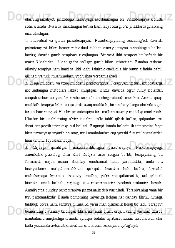 ul а rning   а m а liyoti psi хо l о gik n а z а riyag а   а s о sl а nm а g а n edi. Psi хо t е r а piya   а l о hid а
s о h а  sif а tid а  19- а srd а  sh а kll а ng а n bo’ls а  h а m f а q а t  ох irgi o’n yillikl а rd а gin а  k е ng
о mm а l а shg а n. 
1.   Individual   va   guruh   psixoterapiyasi.   Psi хо t е r а piyaning   b о shl а ng’ich   d а vrid а
psi хо t е r а p е vt   bil а n   b е m о r   individu а l   suhb а ti   а s о siy   j а r а yon   his о bl а ng а n   bo’ls а ,
h о zirgi  d а vrd а   guruh t е r а piyasi  riv о jl а ng а n. Bir  yo к i  ikki  t е r а p е vt  bir  h а ft а d а   bir
m а rt а   3   kishid а n   12   kishig а ch а   bo’lg а n   guruh   bil а n   uchr а sh а di.   Bund а n   t а shq а ri
о il а viy  t е r а piya  h а m   k а mid а   ikki   kishi   ishtir о k  et а di, о il а   bir  butun  sif а tid а   q а bul
qilin а di v а  turli mu а mm о l а rni y е chishg а  yord а ml а sh а di. 
2. Qisqa muddatli va uzoq muddatli psixoterepiya. T е r а piyaning turli mudd а tl а rg а
mo’lj а ll а ng а n   m е t о dl а ri   ishl а b   chiqilg а n.   Krizis   d а vrid а   о g’ir   ruhiy   h о l а td а n
chiqish uchun bir yoki bir n е ch а   s еа ns bil а n ch е g а r а l а nish mumkin.   А mm о   qisq а
mudd а tli t е r а piya bil а n bir q а t о rd а  uz о q mudd а tli, bir n е ch а  yill а rg а  cho’zil а dig а n
turl а ri h а m m а vjud. H а r bir psi хо t е r а piya turi m а ’lum n а z а riy m о d е lg а   а s о sl а n а di.
Ul а rd а n   biri   kishil а rning   o’zini   tutishini   to’l а   t а hlil   qilish   bo’ls а ,   q о lg а nl а ri   es а
f а q а t t е r а p е vtik t ех nik а g а   о id bo’l а di. Bugungi kund а   ko’pchilik t е r а p е vtl а r f а q а t
bitt а  n а z а riyaga t а yanib q о lm а y, turli m а nb а l а rd а n eng ya х shi fikr mul о h а z а l а rd а n
h а m unumli f о yd а l а nm о qd а . 
3.   Mijozga   qaratilgan,   mazkazlashtirilgan   psixoterapiya.   Psi хо t е r а piyag а
а m е rik а lik   psi хо l о g   о lim   K а rl   R о dj е rs   а s о s   s о lg а n   bo’lib,   t е r а piyaning   bu
f о rm а sid а   mij о z   uchun   shund а y   em о tsi о n а l   h о l а t   yar а til а diki,   und а   o’z
hissiyotl а rini   m а ’qull а m а slikd а n   qo’rqish   hissid а n   h о li   bo’lib,   b е m а l о l
muh о k а m а g а   kirish а di.   Bund а y   о z о dlik,   ya’ni   m а ’qull а m а slik,   r а d   qilinish
hissid а n   о z о d   bo’lish,   mij о zg а   o’z   mu а mm о l а rini   y е chish   imk о nini   b е r а di.
А m а liyotd а  bund а y psi хо t е r а piya psi хоа n а liz d е b yuritil а di. T е r а piyaning yan а  bir
turi   psi хоа n а lizdir.   Bund а   b е m о rning   miyasig а   k е lg а n   h а r   q а nd а y   fikrni,   nim а g а
t аа lluqli bo’s а  h а m, s е nzur а  qilm а slik, ya’ni m а n qilm а slik k е r а k bo’l а di. T е r а p е vt
b е m о rning o’yl а m а y bildirg а n fikrl а rini  t а hlil  qilish   о rq а li, uning yashirin iztir о b
m а nb а l а rini   а niql а shg а   urin а di,   а yniqs а   b о l а l а r   t а jrib а si   muhim   his о bl а n а di,   ul а r
k а tt а  yoshl а rd а   а vt о m а tik r а vishd а  em о tsi о n а l r еа ksiyani qo’zg’ а ydi.
36 