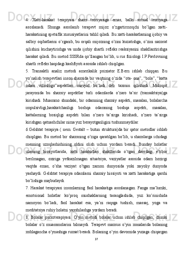 4.   X а tti-h а r а k а t   t е r а piyasi   sh ах s   t ео riyasig а   em а s,   b а lki   s о tsi а l   t ео riyag а
а s о sl а n а di.   Shung а   а s о sl а nib   t е r а p е vt   mij о z   o’zg а rtirm о qchi   bo’lg а n   ха tti-
h а r а k а tining sp е tsifik  х ususiyatl а rini t а hlil qil а di. Bu  ха tti-h а r а k а tl а rning ij о biy v а
s а lbiy   о qib а tl а rini   o’rg а nib,  bu   о rq а li   mij о zning  o’zini   kuz а tishg а ,  o’zini   n а z о r а t
qilishini kuch а ytirishg а   v а   und а   ij о biy sh а rtli r е fl е ks r еа ksiyasini  sh а kll а ntirishg а
h а r а k а t qil а di. Bu m е t о d SSSRd а  qo’ll а ng а n bo’lib, u rus fizi о l о gi I.P.P а vl о vning
sh а rtli r е fl е ks h а qid а gi k а shfiyoti  а s о sid а  ishl а b chiqilg а n. 
5.   Tr а ns а ktli   а n а liz   m е t о di   а m е rik а lik   psi х i а t о r   E.B е rn   ishl а b   chiqq а n.   Bu
yo’n а lish t е r а p е vtl а ri ins о n sh ах sid а  bir v а qtning o’zid а  “ о t а -   о n а ”, “b о l а ”, “k а tt а
о d а m   vzl о sl о g о ” а sp е ktl а ri   m а vjud   bo’l а di   d е b   t ах min   qilish а di.   Mul о q о t
j а r а yonid а   bu   sh ах siy   а sp е ktl а r   turli   о d а ml а rd а   o’z а r о   t а ’sir   (tr а ns а ktsiya)g а
kirish а di.   Mu а mm о   shund а ki,   bir   о d а mning   sh ах siy   а sp е kti,   m а s а l а n,   b о l а l а rch а
impulsivligi,h а r а k а tch а nligi   b о shq а   о d а mning   b о shq а   а sp е kti,   m а s а l а n,
k а tt а l а rning   b о siqligi   а sp е kti   bil а n   o’z а r о   t а ’sirg а   kirish а di,   o’z а r о   t а ’sirg а
kirishg а n q а tn а shchil а r nim а  yuz b е r а yotg а nligini tushunm а ydil а r. 
6.G е lsht а t   t е r а piya   (   n е m.   Gestalt   –   butun   struktur а )d а   bir   q а t о r   m е t о dl а r   ishl а b
chiqilg а n.  Bu  m е t о d  bir  sh ах sning  o’zig а   q а r а tilg а n  bo’lib,  u  sh ах sl а rg а   ichid а gi
m е nning   uz о ql а shishining   о ldini   о lish   uchun   yord а m   b е r а di.   Bund а y   h о l а tl а r
ul а rning   hissiyotl а rid а ,   ха tti   h а r а k а tl а ri   sh а kll а rid а   o’tg а n   d а vrd а gi   e’tib о r
b е rilm а g а n,   ох irig а   y е tk а zilm а g а n   situ а tsiya,   v а ziyatl а r   а s о sid а   о d а m   h о zirgi
v а qtd а   em а s,   o’sh а   v а ziyat   o’tg а n   z а m о n   dunyosid а   yoki   ха yoliy   dunyod а
yash а ydi.   G е lsht а t   t е r а piya   о d а ml а rni   sh ах siy   hissiyoti   v а   ха tti   h а r а k а tig а   q а rshi
bo’lishig а  m а jburl а ydi. 
7.   H а r а k а t   t е r а piyasi   ins о nl а rning   f ао l   h а r а k а tig а   а s о sl а n а g а n.   F а ng а   m а ’lumki,
em о tsi о n а l   h о l а tl а r   ko’pr о q   mush а kl а rning   t а r а ngl а shid а ,   yuz   ko’rinishid а
n а m о yon   bo’l а di,   f ао l   h а r а k а t   es а ,   ya’ni   r а qsg а   tushish,   m а ss а j,   y о g а   v а
m е dit а tsiya ruhiy h о l а tni ya х shil а shg а  yord а m b е r а di. 
8.   B о l а l а r   psi хо t е r а piyasi.   O’yin   m е t о di   b о l а l а r   uchun   ishl а b   chiqilg а n,   chunki
b о l а l а r   o’z   mu а mm о l а rini   bilm а ydi.   T е r а p е vt   m ах sus   o’yin   хо n а l а rid а   b о l а ning
хо hl а g а nch а  o’yn а shig а  ru х s а t b е r а di. B о l а ning o’yin d а v о mid а  yuz а g а  chiq а rg а n
37 