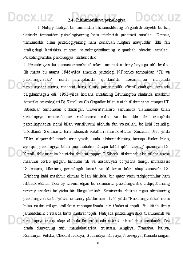 2.4. Tilshunoslik va psixologiya
1.   Nutqiy   faoliyat   bir   tomondan   tilshunoslikning   o`rganlish   obyekti   bo`lsa,
ikkinchi   tomonidan   psixologiyaning   ham   tekshirish   predmeti   sanaladi.   Demak,
tilshunoslik   bilan   psixologiyaning   ham   kesishish   nuqtasi   mavjuddir.   Ikki   fan
oraligidagi   kesishish   nuqtasi   psixolingvistikaning   o`rganlish   obyekti   sanaladi.
Psixolingvistika, psixologiya, tilshunoslik. 
2.   Psixolingvistika   atamasi   amerika   olimlari   tomonidan   ilmiy   hayotga   olib   kirildi.
Ilk   marta   bu   atama   1946-yilda   amerika   psixologi   N.Pronko   tomonidan   "Til   va
psixolingvistika"   nomli   maqolasida   qo`llanildi.   Lekin   bu   maqolada
psixolingvistikaning   maqomi   keng   ilmiy   jamoatchilik   e'tirof   etadigan   darajada
belgilanmagan   edi.   1953-yilda   Indiana   shtatining   Blumington   shahrida   mashhur
Amerika psixologlari Dj.Keroll va Ch.Osgudlar bilan taniqli tilshunos va etnograf T.
Sibeoklar   tomonidan   o`tkazilgan   universitetlararo   seminarda   tilshunoslik   bilan
psixologiya   munosabatlari   muhokama   etildi   va   bu   ikki   fan   oralig`ida
psixolingvistika   nomi   bilan   yuritiluvchi   alohida   fan   yo`nalishi   bo`lishi   lozimligi
ta'kidlandi. Seminarda turli  ixtisoslik  vakillari  ishtirok etdilar. Xususan,  1953-yilda
"Tilni   o`rganish"   nomli   asar   yozib,   unda   tilshunoslikning   boshqa   fanlar   bilan,
ayniqsa,   psixologiya   bilan   munosabatini   chuqur   tahlil   qilib   dovrug’   qozongan   Dr.
Keroll, folkloristika bo`yicha shuhrat topgan T.Sibeok, tilshunoslik bo`yilcha ancha
mashhur   bo`lib   qolgan,   hindular   tili   va   madaniyati   bo`yilcha   taniqli   mutaxassis
Dr.Jenkins,   tillarning   geneologik   tasnifi   va   til   tarixi   bilan   shug`ulanuvchi   Dr.
Grinberg   kabi   mashhur   olimlar   bi1an   birlikda,   bir   qator   yosh   tadqiqotchilar   ham
ishtirok   etdilar.   Ikki   oy   davom   etgan   bu   seminarda   psixolingvistik   tadqiqotlarning
nazariy   asoslari   bo`yicha   bir   fikrga   kelindi.   Seminarda   ishtirok   etgan   olimlarning
psixolingvistika bo`yilcha umumiy platformasi.  1954-yilda "Psixolingvistika"  nomi
bilan   nashr   etilgan   kollektiv   monografiyada   o`z   ifodasini   topdi.   Bu   kitob   ilmiy
jamoatchilik   o`rtasida   katta   shuhrat   topdi.   Natijada   psixolingvistika   tilshunoslik   va
psixologiya   oralig`idagi   alohida   fan   yo`nalishi   sifatida   e'tirof   etila   boshlandi.   Tez
orada   dunyoning   turli   mamlakatlarida,   xususan,   Angliya,   Fransiya,   Italiya,
Ruminiya, Polsha, Chexoslovakiya, Gollandiya, Rossiya, Norvegiya, Kanada singari
39 