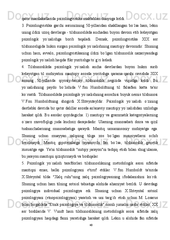 qator mamlakatlarida psixolingvistika maktablari dunyoga keldi. 
3.   Psixolingvistika   garchi   asrimizning   50-yillaridan   shakllangan   bo`lsa   ham,   lekin
uning ildizi uzoq davrlarga - tilshunoslikda anchadan buyon davom etib kelayotgan
psixologik   yo`nalishga   borib   taqaladi.   Demak,   psixolingvistika   XIX   asr
tilshunosligida hukm surgan psixologik yo`nalishning mantiqiy davomidir. Shuning
uchun   ham,   avvalo,   psixolingvistikaning   ildizi   bo`lgan   tilshunoslik   nazariyasidagi
psixologik yo`nalish haqida fikr yuritishga to`g`ri keladi. 
4.   Tilshunoslikda   psixologik   yo`nalish   ancha   davrlardan   buyon   hukm   surib
kelayotgan   til   mohiyatini   mantiqiy   asosda   yoritishga   qarama-qarshi   ravishda   XIX
asrning   50-yillarida   qiyosiy-tarixiy   tilshunoslik   negizida   vujudga   keldi.   Bu
yo`nalishning   paydo   bo`lishida   V.fon   Humboldtning   til   falsafasi   katta   ta'sir
ko`rsatdi. Tilshunoslikda psixologik yo`nalishning asoschisi buyuk nemis tilshunosi
V.Fon   Humboldtning   shogirdi   X.Shteyntayldir.   Psixologik   yo`nalish   o`zining
dastlabki davrida bir qator dalillar asosda an'anaviy mantiqiy yo`nalishdan uzilishga
harakat  qildi.  Bu asoslar   quyidagicha:   1)   mantiqiy  va  grammatik  kategoriyalarning
o`zaro   muvofiqligi   juda   kuchsiz   darajadadir.   Ularning   munosabati   doira   va   qizil
tushunchalarining   munosabatiga   qaraydi.   Mantiq   umuminsoniy   mohiyatga   ega.
Shuning   uchun   muayyan   xalqning   tiliga   xos   bo`lgan   xususiyatlarni   ochib
berolmaydi.   Mantiq   gipotezalarga   tayanuvchi   fan   bo`lsa,   tilshunoslik   genetik
xususitga   ega.   Ya'ni   tilshunoslik   "nutqiy   jarayon"ni   tadqiq   etish   bilan   shug`ulansa,
bu jarayon mantiqni qiziqtirmaydi va boshqalar. 
5.   Psixologik   yo`nalish   tarafdorlari   tilshunoslikning   metodologik   asosi   sifatida
mantiqni   emas,   balki   psixologiyani   e'tirof   etdilar.   V.fon   Humboldt   ta'sirida
X.Shteyntal   tilda   "Xalq   ruhi"ning   xalq   psixologiyasining   ifodalanishini   ko`rdi.
Shuning   uchun   ham   tilning   sotsiol   tabiatiga   alohida   ahamiyat   berildi.   U   davrdagi
psixologiya   individual   psixologiya   edi.   Shuning   uchun   X.Shteyntal   sotsiol
psixologiyani   (etnopsixologiyani)   yaratish   va   uni   targ`ib   etish   uchun   M.   Losarus
bilan birgalikda "Etnik psixologiya va tilshunoslik" nomli jurnalni nashr etdilar. XX
asr   boshlarida   V.   Vundt   ham   tilshunoslikning   metodologik   asosi   sifatida   xalq
psixologiyasi   haqidagi   fanni   yaratishga   harakat   qildi.   Lekin   u   alohida   fan   sifatida
40 