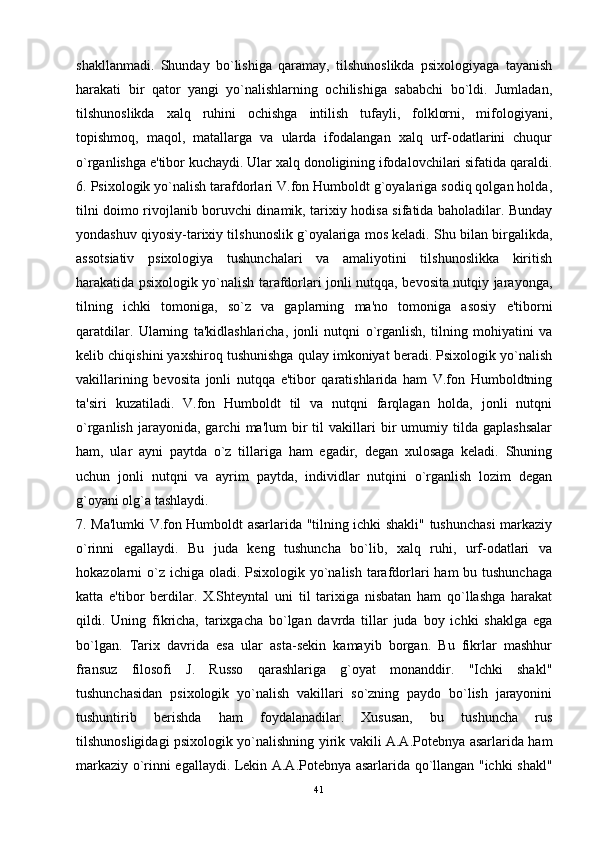 shakllanmadi.   Shunday   bo`lishiga   qaramay,   tilshunoslikda   psixologiyaga   tayanish
harakati   bir   qator   yangi   yo`nalishlarning   ochilishiga   sababchi   bo`ldi.   Jumladan,
tilshunoslikda   xalq   ruhini   ochishga   intilish   tufayli,   folklorni,   mifologiyani,
topishmoq,   maqol,   matallarga   va   ularda   ifodalangan   xalq   urf-odatlarini   chuqur
o`rganlishga e'tibor kuchaydi. Ular xalq donoligining ifodalovchilari sifatida qaraldi.
6. Psixologik yo`nalish tarafdorlari V.fon Humboldt g`oyalariga sodiq qolgan holda,
tilni doimo rivojlanib boruvchi dinamik, tarixiy hodisa sifatida baholadilar. Bunday
yondashuv qiyosiy-tarixiy tilshunoslik g`oyalariga mos keladi. Shu bilan birgalikda,
assotsiativ   psixologiya   tushunchalari   va   amaliyotini   tilshunoslikka   kiritish
harakatida psixologik yo`nalish tarafdorlari jonli nutqqa, bevosita nutqiy jarayonga,
tilning   ichki   tomoniga,   so`z   va   gaplarning   ma'no   tomoniga   asosiy   e'tiborni
qaratdilar.   Ularning   ta'kidlashlaricha,   jonli   nutqni   o`rganlish,   tilning   mohiyatini   va
kelib chiqishini yaxshiroq tushunishga qulay imkoniyat beradi. Psixologik yo`nalish
vakillarining   bevosita   jonli   nutqqa   e'tibor   qaratishlarida   ham   V.fon   Humboldtning
ta'siri   kuzatiladi.   V.fon   Humboldt   til   va   nutqni   farqlagan   holda,   jonli   nutqni
o`rganlish   jarayonida,  garchi   ma'lum   bir   til   vakillari   bir   umumiy   tilda  gaplashsalar
ham,   ular   ayni   paytda   o`z   tillariga   ham   egadir,   degan   xulosaga   keladi.   Shuning
uchun   jonli   nutqni   va   ayrim   paytda,   individlar   nutqini   o`rganlish   lozim   degan
g`oyani olg`a tashlaydi. 
7. Ma'lumki V.fon Humboldt asarlarida "tilning ichki shakli" tushunchasi markaziy
o`rinni   egallaydi.   Bu   juda   keng   tushuncha   bo`lib,   xalq   ruhi,   urf-odatlari   va
hokazolarni o`z ichiga oladi. Psixologik yo`nalish tarafdorlari  ham bu tushunchaga
katta   e'tibor   berdilar.   X.Shteyntal   uni   til   tarixiga   nisbatan   ham   qo`llashga   harakat
qildi.   Uning   fikricha,   tarixgacha   bo`lgan   davrda   tillar   juda   boy   ichki   shaklga   ega
bo`lgan.   Tarix   davrida   esa   ular   asta-sekin   kamayib   borgan.   Bu   fikrlar   mashhur
fransuz   filosofi   J.   Russo   qarashlariga   g`oyat   monanddir.   "Ichki   shakl"
tushunchasidan   psixologik   yo`nalish   vakillari   so`zning   paydo   bo`lish   jarayonini
tushuntirib   berishda   ham   foydalanadilar.   Xususan,   bu   tushuncha   rus
tilshunosligidagi psixologik yo`nalishning yirik vakili A.A.Potebnya asarlarida ham
markaziy o`rinni egallaydi. Lekin A.A.Potebnya asarlarida qo`llangan "ichki shakl"
41 