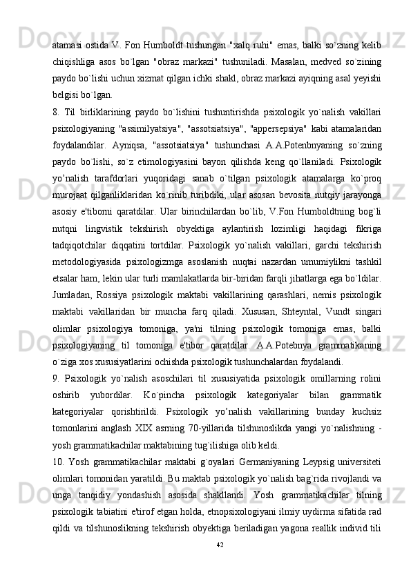 atamasi   ostida   V.   Fon   Humboldt   tushungan   "xalq   ruhi"   emas,   balki   so`zning   kelib
chiqishliga   asos   bo`lgan   "obraz   markazi"   tushuniladi.   Masalan,   medved   so`zining
paydo bo`lishi uchun xizmat qilgan ichki shakl, obraz markazi ayiqning asal yeyishi
belgisi bo`lgan. 
8.   Til   birliklarining   paydo   bo`lishini   tushuntirishda   psixologik   yo`nalish   vakillari
psixologiyaning   "assimilyatsiya",   "assotsiatsiya",   "appersepsiya"   kabi   atamalaridan
foydalandilar.   Ayniqsa,   "assotsiatsiya"   tushunchasi   A.A.Potenbnyaning   so`zning
paydo   bo`lishi,   so`z   etimologiyasini   bayon   qilishda   keng   qo`llaniladi.   Psixologik
yo’nalish   tarafdorlari   yuqoridagi   sanab   o`tilgan   psixologik   atamalarga   ko`proq
murojaat   qilganliklaridan   ko`rinib   turibdiki,   ular   asosan   bevosita   nutqiy   jarayonga
asosiy   e'tiborni   qaratdilar.   Ular   birinchilardan   bo`lib,   V.Fon   Humboldtning   bog`li
nutqni   lingvistik   tekshirish   obyektiga   aylantirish   lozimligi   haqidagi   fikriga
tadqiqotchilar   diqqatini   tortdilar.   Psixologik   yo`nalish   vakillari,   garchi   tekshirish
metodologiyasida   psixologizmga   asoslanish   nuqtai   nazardan   umumiylikni   tashkil
etsalar ham, lekin ular turli mamlakatlarda bir-biridan farqli jihatlarga ega bo`ldilar.
Jumladan,   Rossiya   psixologik   maktabi   vakillarining   qarashlari,   nemis   psixologik
maktabi   vakillaridan   bir   muncha   farq   qiladi.   Xususan,   Shteyntal,   Vundt   singari
olimlar   psixologiya   tomoniga,   ya'ni   tilning   psixologik   tomoniga   emas,   balki
psixologiyaning   til   tomoniga   e'tibor   qaratdilar.   A.A.Potebnya   grammatikaning
o`ziga xos xususiyatlarini ochishda psixologik tushunchalardan foydalandi. 
9.   Psixologik   yo`nalish   asoschilari   til   xususiyatida   psixologik   omillarning   rolini
oshirib   yubordilar.   Ko`pincha   psixologik   kategoriyalar   bilan   grammatik
kategoriyalar   qorishtirildi.   Psixologik   yo’nalish   vakillarining   bunday   kuchsiz
tomonlarini   anglash   XIX   asrning   70-yillarida   tilshunoslikda   yangi   yo`nalishning   -
yosh grammatikachilar maktabining tug`ilishiga olib keldi. 
10.   Yosh   grammatikachilar   maktabi   g`oyalari   Germaniyaning   Leypsig   universiteti
olimlari tomonidan yaratildi. Bu maktab psixologik yo`nalish bag`rida rivojlandi va
unga   tanqidiy   yondashish   asosida   shakllandi.   Yosh   grammatikachilar   tilning
psixologik tabiatini e'tirof etgan holda, etnopsixologiyani ilmiy uydirma sifatida rad
qildi va tilshunoslikning  tekshirish obyektiga beriladigan yagona reallik individ tili
42 