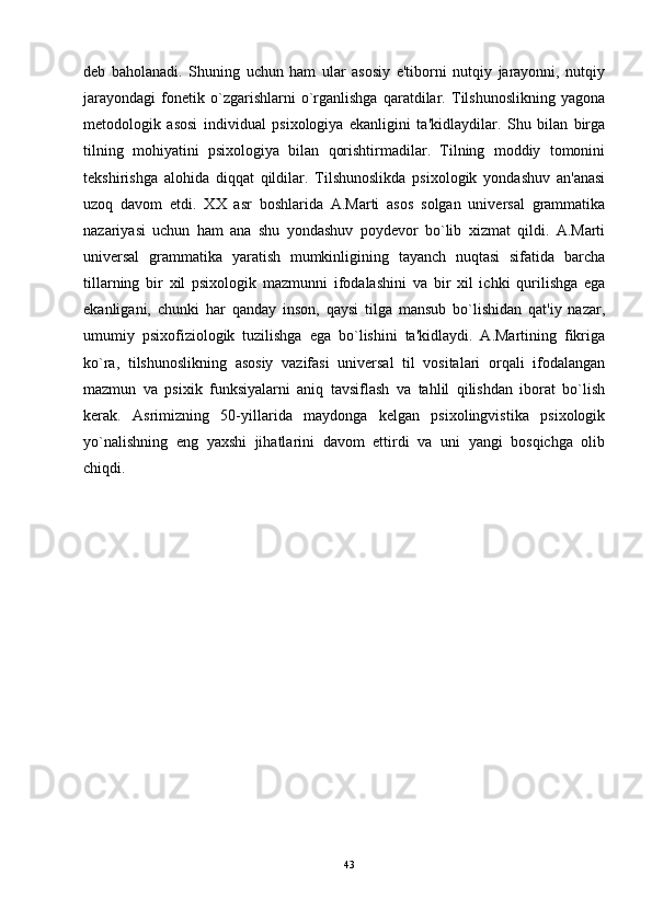 deb   baholanadi.   Shuning   uchun   ham   ular   asosiy   e'tiborni   nutqiy   jarayonni,   nutqiy
jarayondagi   fonetik   o`zgarishlarni   o`rganlishga   qaratdilar.   Tilshunoslikning   yagona
metodologik   asosi   individual   psixologiya   ekanligini   ta'kidlaydilar.   Shu   bilan   birga
tilning   mohiyatini   psixologiya   bilan   qorishtirmadilar.   Tilning   moddiy   tomonini
tekshirishga   alohida   diqqat   qildilar.   Tilshunoslikda   psixologik   yondashuv   an'anasi
uzoq   davom   etdi.   XX   asr   boshlarida   A.Marti   asos   solgan   universal   grammatika
nazariyasi   uchun   ham   ana   shu   yondashuv   poydevor   bo`lib   xizmat   qildi.   A.Marti
universal   grammatika   yaratish   mumkinligining   tayanch   nuqtasi   sifatida   barcha
tillarning   bir   xil   psixologik   mazmunni   ifodalashini   va   bir   xil   ichki   qurilishga   ega
ekanligani,   chunki   har   qanday   inson,   qaysi   tilga   mansub   bo`lishidan   qat'iy   nazar,
umumiy   psixofiziologik   tuzilishga   ega   bo`lishini   ta'kidlaydi.   A.Martining   fikriga
ko`ra,   tilshunoslikning   asosiy   vazifasi   universal   til   vositalari   orqali   ifodalangan
mazmun   va   psixik   funksiyalarni   aniq   tavsiflash   va   tahlil   qilishdan   iborat   bo`lish
kerak.   Asrimizning   50-yillarida   maydonga   kelgan   psixolingvistika   psixologik
yo`nalishning   eng   yaxshi   jihatlarini   davom   ettirdi   va   uni   yangi   bosqichga   olib
chiqdi.
43 