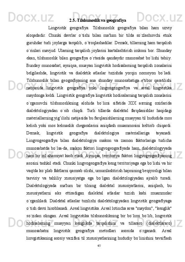 2.5. Tilshunoslik va geografiya
Lingvistik   geografiya.   Tilshunoslik   geografiya   bilan   ham   uzviy
aloqadadir.   Chunki   davrlar   o`tishi   bilan   ma'lum   bir   tilda   so`zlashuvchi   etnik
guruhdar   turli   joylarga   tarqalib,   o`troqlashadilar.   Demak,   tillarning   ham   tarqalish
o`rinlari   mavjud.   Ularning   tarqalish   joylarini   kartalashtirish   imkoni   bor.   Shunday
ekan,   tilshunoslik   bilan   geografiya   o`rtasida   qandaydir   munosabat   bo`lishi   tabiiy.
Bunday   munosabat,   ayniqsa,   muayan   lingvistik   hodisalarning   tarqalish   zonalarini
belgilashda,   lingvistik   va   dialektik   atlaslar   tuzishda   yorqin   nomoyon   bo`ladi.
Tilshunoslik   bilan   geografiyaning   ana   shunday   munosabatiga   e'tibor   qaratilishi
natijasida   lingvistik   geografiya   yoki   lingvogeografiya   va   areal   lingvistika
maydonga keldi. Lingvistik geografiya lingvistik hodisalarning tarqalish zonalarini
o`rganuvchi   tilshunoslikning   alohida   bo`limi   sifatida   XIX   asrning   oxirlarida
dialektologiyadan   o`sib   chiqdi.   Turli   tillarda   dialektal   farqdanishlar   haqidagi
materiallarning yig’ilishi natijasida bu farqlanishlarning muayyan til hududida mos
kelish   yoki   mos   kelmaslik   chegaralarini   aniqdash   muammosini   keltirib   chiqardi.
Demak,   lingvistik   geografiya   dialektologiya   materiallariga   tayanadi.
Lingvogeografiya   bilan   dialektologiya   makon   va   zamon   faktorlariga   turlicha
munosabatda   bo`lsa-da,   makon  faktori   lingvogeografiyada  ham,  dialektologyyada
ham bir xil ahamiyat kasb etadi. Ayniqsa, territoriya faktori lingvogeografiyaning
asosini tashkil etadi. Chunki lingvogeografiya keng territoriyaga ega bo`lishi va bir
vaqtda ko`plab faktlarni qamrab olishi, umumlashtirish hajmining beqiyosligi bilan
tasviriy   va   tahliliy   xususiyatga   ega   bo`lgan   dialektologiyadan   ajralib   turadi.
Dialektologiyada   ma'lum   bir   tilning   dialektal   xususiyatlarini,   aniqlash,   bu
xususiyatlarni   aks   ettiradigan   dialektal   atlaslar   tuzish   kabi   muammolar
o`rganliladi.   Dialektal   atlaslar   tuzilishi   dialektologiyadan   lingvistik   geografiyaga
o`tish davri hisoblanadi. Areal lingvistika. Areal lotincha area "maydon", "kenglik"
so`zidan   olingan.   Areal   lingvistika   tilshunoslikning   bir   bo`limi   bo`lib,   lingvistik
hodisalarning   muayyan   kenglikda   tarqalishini   va   tillararo   (dialektlararo)
munosabatni   lingvistik   geografiya   metodlari   asosida   o`rganadi.   Areal
linvgistikaning asosiy vazifasi til xususiyatlarining hududiy bo`linishini tavsiflash
45 