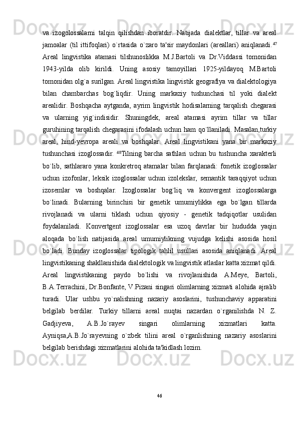 va   izogolossalarni   talqin   qilishdan   iboratdir.   Natijada   dialektlar,   tillar   va   areal
jamoalar   (til   ittifoqlari)   o`rtasida   o`zaro   ta'sir   maydonlari   (areallari)   aniqlanadi.⁴⁷
Areal   lingvistika   atamasi   tilshunoslikka   M.J.Bartoli   va   Dr.Viddassi   tomonidan
1943-yilda   olib   kirildi.   Uning   asosiy   tamoyillari   1925-yildayoq   M.Bartoli
tomonidan olg`a surilgan. Areal lingvistika lingvistik geografiya va dialektologiya
bilan   chambarchas   bog`liqdir.   Uning   markaziy   tushunchasi   til   yoki   dialekt
arealidir.   Boshqacha   aytganda,   ayrim   lingvistik   hodisalarning   tarqalish   chegarasi
va   ularning   yig`indisidir.   Shuningdek,   areal   atamasi   ayrim   tillar   va   tillar
guruhining tarqalish chegarasini ifodalash uchun ham qo`llaniladi. Masalan,turkiy
areal,   hind-yevropa   areali   va   boshqalar.   Areal   lingvistikani   yana   bir   markaziy
tushunchasi   izoglossadir.   Tilning   barcha   sathlari   uchun   bu   tushuncha   xarakterli	
⁴⁸
bo`lib,   sathlararo   yana   konkretroq   atamalar   bilan   farqlanadi:   fonetik   izoglossalar
uchun   izofonlar,   leksik   izoglossalar   uchun   izolekslar,   semantik   taraqqiyot   uchun
izosemlar   va   boshqalar.   Izoglossalar   bog`liq   va   konvergent   izoglossalarga
bo`linadi.   Bularning   birinchisi   bir   genetik   umumiylikka   ega   bo`lgan   tillarda
rivojlanadi   va   ularni   tiklash   uchun   qiyosiy   -   genetik   tadqiqotlar   usulidan
foydalaniladi.   Konvertgent   izoglossalar   esa   uzoq   davrlar   bir   hududda   yaqin
aloqada   bo`lish   natijasida   areal   umumiylikning   vujudga   kelishi   asosida   hosil
bo`ladi.   Bunday   izoglossalar   tipologik   tahlil   usullari   asosida   aniqlanadi.   Areal
lingvistikaning shakllanishida dialektologik va lingvistik atlaslar katta xizmat qildi.
Areal   lingvistikaning   paydo   bo`lishi   va   rivojlanishida   A.Meye,   Bartoli,
B.A.Terrachini,   Dr.Bonfante,   V.Pizani   singari   olimlarning  xizmati   alohida  ajralib
turadi.   Ular   ushbu   yo`nalishning   nazariy   asoslarini,   tushunchaviy   apparatini
belgilab   berdilar.   Turkiy   tillarni   areal   nuqtai   nazardan   o`rganilishda   N.   Z.
Gadjiyeva,   A.B.Jo`rayev   singari   olimlarning   xizmatlari   katta.
Ayniqsa,A.B.Jo`rayevning   o`zbek   tilini   areal   o`rganlishning   nazariy   asoslarini
belgilab berishdagi xizmatlarini alohida ta'kidlash lozim.
46 