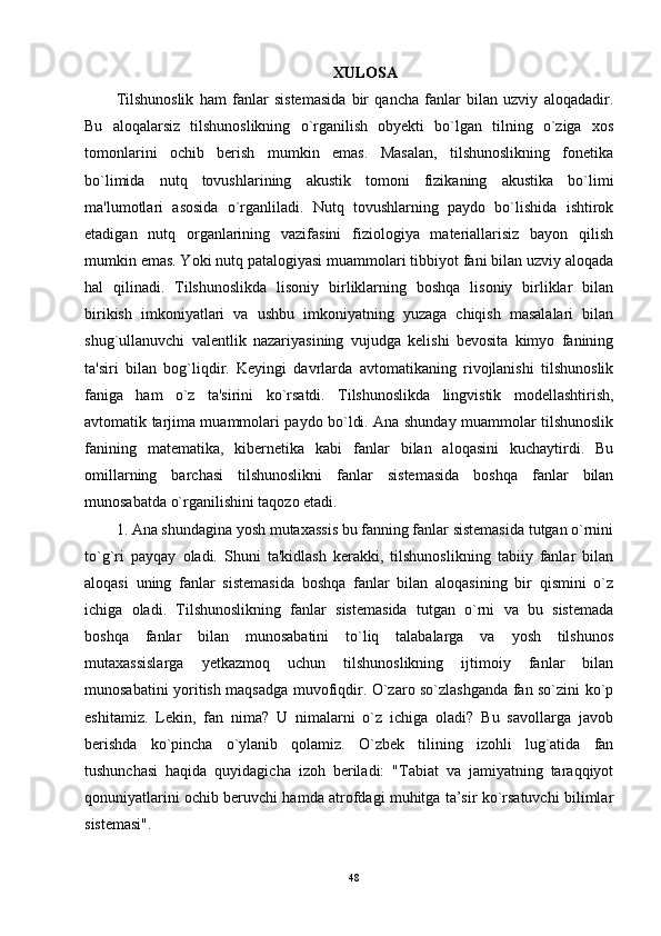 XULOSA
Tilshunoslik   ham   fanlar   sistemasida   bir   qancha   fanlar   bilan   uzviy   aloqadadir.
Bu   aloqalarsiz   tilshunoslikning   o`rganilish   obyekti   bo`lgan   tilning   o`ziga   xos
tomonlarini   ochib   berish   mumkin   emas.   Masalan,   tilshunoslikning   fonetika
bo`limida   nutq   tovushlarining   akustik   tomoni   fizikaning   akustika   bo`limi
ma'lumotlari   asosida   o`rganliladi.   Nutq   tovushlarning   paydo   bo`lishida   ishtirok
etadigan   nutq   organlarining   vazifasini   fiziologiya   materiallarisiz   bayon   qilish
mumkin emas. Yoki nutq patalogiyasi muammolari tibbiyot fani bilan uzviy aloqada
hal   qilinadi.   Tilshunoslikda   lisoniy   birliklarning   boshqa   lisoniy   birliklar   bilan
birikish   imkoniyatlari   va   ushbu   imkoniyatning   yuzaga   chiqish   masalalari   bilan
shug`ullanuvchi   valentlik   nazariyasining   vujudga   kelishi   bevosita   kimyo   fanining
ta'siri   bilan   bog`liqdir.   Keyingi   davrlarda   avtomatikaning   rivojlanishi   tilshunoslik
faniga   ham   o`z   ta'sirini   ko`rsatdi.   Tilshunoslikda   lingvistik   modellashtirish,
avtomatik tarjima muammolari paydo bo`ldi. Ana shunday muammolar tilshunoslik
fanining   matematika,   kibernetika   kabi   fanlar   bilan   aloqasini   kuchaytirdi.   Bu
omillarning   barchasi   tilshunoslikni   fanlar   sistemasida   boshqa   fanlar   bilan
munosabatda o`rganilishini taqozo etadi. 
1. Ana shundagina yosh mutaxassis bu fanning fanlar sistemasida tutgan o`rnini
to`g`ri   payqay   oladi.   Shuni   ta'kidlash   kerakki,   tilshunoslikning   tabiiy   fanlar   bilan
aloqasi   uning   fanlar   sistemasida   boshqa   fanlar   bilan   aloqasining   bir   qismini   o`z
ichiga   oladi.   Tilshunoslikning   fanlar   sistemasida   tutgan   o`rni   va   bu   sistemada
boshqa   fanlar   bilan   munosabatini   to`liq   talabalarga   va   yosh   tilshunos
mutaxassislarga   yetkazmoq   uchun   tilshunoslikning   ijtimoiy   fanlar   bilan
munosabatini yoritish maqsadga muvofiqdir. O`zaro so`zlashganda fan so`zini ko`p
eshitamiz.   Lekin,   fan   nima?   U   nimalarni   o`z   ichiga   oladi?   Bu   savollarga   javob
berishda   ko`pincha   o`ylanib   qolamiz.   O`zbek   tilining   izohli   lug`atida   fan
tushunchasi   haqida   quyidagicha   izoh   beriladi:   "Tabiat   va   jamiyatning   taraqqiyot
qonuniyatlarini ochib beruvchi hamda atrofdagi muhitga ta’sir ko`rsatuvchi bilimlar
sistemasi". 
48 