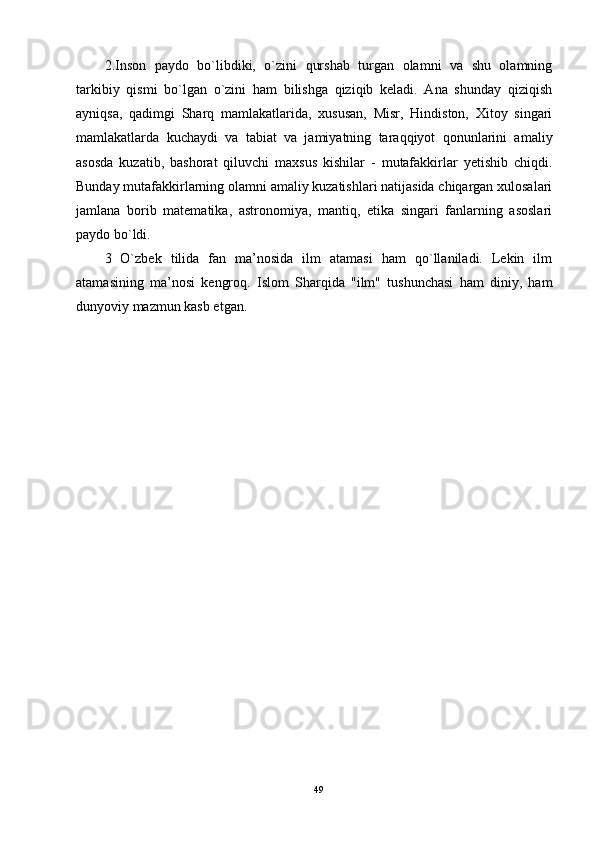 2.Inson   paydo   bo`libdiki,   o`zini   qurshab   turgan   olamni   va   shu   olamning
tarkibiy   qismi   bo`lgan   o`zini   ham   bilishga   qiziqib   keladi.   Ana   shunday   qiziqish
ayniqsa,   qadimgi   Sharq   mamlakatlarida,   xususan,   Misr,   Hindiston,   Xitoy   singari
mamlakatlarda   kuchaydi   va   tabiat   va   jamiyatning   taraqqiyot   qonunlarini   amaliy
asosda   kuzatib,   bashorat   qiluvchi   maxsus   kishilar   -   mutafakkirlar   yetishib   chiqdi.
Bunday mutafakkirlarning olamni amaliy kuzatishlari natijasida chiqargan xulosalari
jamlana   borib   matematika,   astronomiya,   mantiq,   etika   singari   fanlarning   asoslari
paydo bo`ldi. 
3   O`zbek   tilida   fan   ma’nosida   ilm   atamasi   ham   qo`llaniladi.   Lekin   ilm
atamasining   ma’nosi   kengroq.   Islom   Sharqida   "ilm"   tushunchasi   ham   diniy,   ham
dunyoviy mazmun kasb etgan.
49 