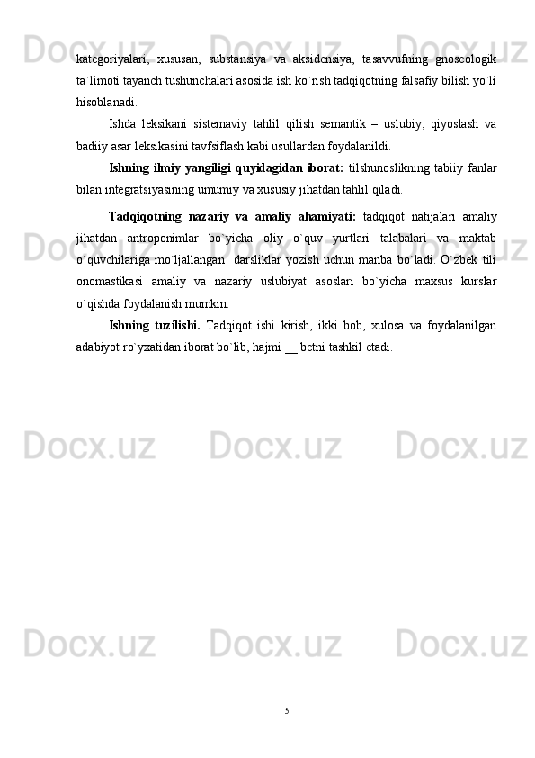 kategoriyalari,   xususan,   substansiya   va   aksidensiya,   tasavvufning   gnoseologik
ta`limoti tayanch tushunchalari asosida ish ko`rish tadqiqotning falsafiy bilish yo`li
hisoblanadi.
Ishda   leksikani   sistemaviy   tahlil   qilish   semantik   –   uslubiy,   qiyoslash   va
badiiy asar leksikasini tavfsiflash kabi usullardan foydalanildi.    
Ishning  ilmiy  yangiligi   quyidagidan iborat:   tilshunoslikning  tabiiy fanlar
bilan integratsiyasining umumiy va xususiy jihatdan tahlil qiladi. 
Tadqiqotning   nazariy   va   amaliy   ahamiyati:   tadqiqot   natijalari   amaliy
jihatdan   antroponimlar   bo`yicha   oliy   o`quv   yurtlari   talabalari   va   maktab
o`quvchilariga   mo`ljallangan     darsliklar   yozish   uchun   manba   bo`ladi.   O`zbek   tili
onomastikasi   amaliy   va   nazariy   uslubiyat   asoslari   bo`yicha   maxsus   kurslar
o`qishda foydalanish mumkin.
Ishning   tuzilishi.   Tadqiqot   ishi   kirish,   ikki   bob,   xulosa   va   foydalanilgan
adabiyot ro`yxatidan iborat bo`lib, hajmi __ betni tashkil etadi.
         
5 