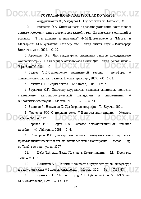 FOYDALANILGAN ADABIYOTLAR RO‘YXATI:
1. Абдураҳмонов Х., Маҳмудов Н. Сўз эстетикаси. Тошкент, 1981.  
2. Актисова О.А. Синтаксические средства реализации концептов в
аспекте   эволюции   типов   повествовательной   речи:   На   материале   описаний   в
романах     “Преступление   и   наказание”   Ф.М.Достоевского   и   “Мастер   и
Маргарита”  М.А.Булгакова:  Автореф.  дис.   ...  канд.  филол.  наук.  –  Волгоград :
Волг. гос. ун-т , 2006. – С. 29.
3. Артемова   О.Е.   Лингвокултурная   специфика   текстов   прецедентного
жанра “лимерик”: На материале английского яз ыка: Дис… канд. филол. наук. –
Уфа: БашГУ, 2004. – С. 
4. Будаев   Э.В.Становление   когнитивной   теории     метафор ы   //
Лингвокуль т урология.  В ы пуск 1. – Екатеринбург, 2007.  – С.16-32.
5. Валгина Н.С. Теория текста. – М.: Логос, 2004. – 424 с.
6. Воркачев   С.Г.   Лингвокультурология,   языковая   личность ь ,   кон ц епт:
становление   антропо ц ентрической   парадигмы   в   языкознании   //
Филологические науки. – Москва, 2001. – № 1. – С. 64.  
7. Воҳидов Р., Неъматов Ҳ. Сўз бағрида маърифат. -Т.: Ёзувчи, 2001.
8. Галперин   Р.И.   О   понятии   текст   //   Вопросы   языкознания.   –   Москва,
1974.  –  № 6.    – С .22.
9. Горелов   И.Н.,   Седов   К.Ф.   Осно вы   психолингвистик и:   Учеб ное
пособие. – М.: Лабиринт, 2001. – С. 4.
10. Григорева   В.С.   Дискурс   как   элемент   коммуникативного   про ц есса:
прагмалингвистический и когнитивный аспекты : монография – Тамбов : Изд-
во Тамб. гос. техн. ун-та, 2007.
11. Дейк Т.А. ван. Яз ы к. Познание. Коммуникация. – М.:   Прогресс,
1989. – С. 117.
12. Демянков В.З. Понятие и концепт в   художественном   литературе
и в научном языке  //  Вопросы филологии. – М осква,  2001.  –  №1.  – С . 35-47.
13. Лузина   Л.Г.   /Под   общ.   ред.   Э.С.Кубряковой.   –   М. :   МГУ   им.
М.В.Ломоносова , 1996.  – С. 129-134.
50 