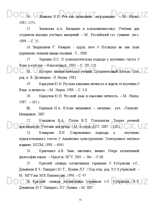 14. Жинкин   Н.И.   Реч   как   проводник     информации.     –   М.:   Наука,
1982.-157с.
15. Залевская   А.А.   Введение   в   психолингвистику:   Учебник   для
студентов   высших   учебных   заведений.   –   М.:   Российский   гос.   гуманит.   ун-т,
1999. – С. 25.
16. Зикриллаев   Ғ.   Назария   -   қуруқ   оғоч   //   Истиқлол   ва   она   тили
қурилиши, талқини ҳамда таълими. -Т., 2000 
17. Зоркина   О.С.   О   психологическом   подходе   к   изучению   текста   //
Язык и култура. – Новосибирск, 2003. – С. 205-210.
18. История   лингвистических   учений.   Средневековый   Восток.   Отв.
ред. А. В. Десни ц кая. -Л.:Наука. 1983. 
19. Караулов Ю.Н. Русская яз ы ковая личность и задача её изучения //
Яз ык   и личность. – М.: Наука, 1989. – С. 3-8.
20. Караулов  Ю.Н.  Русский  яз ык  и  языковая  личность.   –  М.:   Наука,
1987.  – 263 с.
21. Каримов   И.А.   Юксак   маънавият   –   енгилмас     куч.   –Тошкент:
Маънавият, 2007.
22. Ковшиков   В.А.,   Пухов   В.П.   Психология.   Теория   речевой
деятельности: Учебник для вузов. – М.: Астрел, АСТ, 2007. – 318 с.
23. Комарова   Л.И.   Современные   подходы   к     изучению
художественного   текста   //   Аналитика   культурологии.   Э лектронное   научное
издание. ИССМ ,  1990. – 4045.
24. Кравченко   А.В.   Знак,   значение,   знание.   Очерк   когнитивной
философии языка.   –  Иркутск : ИГУ, 2001. –   №1.  – С. 60.
25. Краткий   словарь   когнитивн ы х   терминов   //   Кубрякова   э.С.,
Демянков В.З.,   Панкратс Ю.Т., Лузина Л.Г. /   Под общ. ред. Э.С.Кубряковой.   –
М. : МГУ им. М.В.Ломоносова , 199 6 .  – С . 47.
26. Краткий   словар ь   когнитивных   терминов   э.С.   Кубрякова,   В.З.
Демянков,  Ю.Г. Панкратс, Л.Г. Лузина. – М. 2007. 
51 