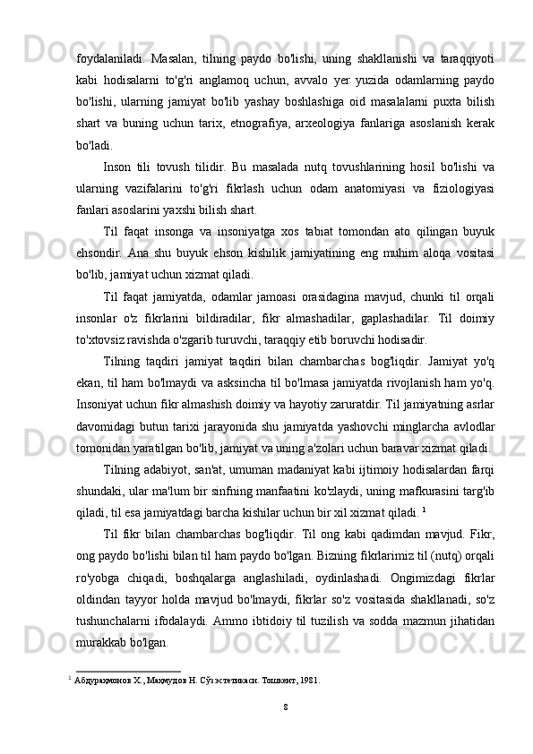 foydalaniladi.   Masalan,   tilning   paydo   bo'lishi,   uning   shakllanishi   va   taraqqiyoti
kabi   hodisalarni   to'g'ri   anglamoq   uchun,   avvalo   yer   yuzida   odamlarning   paydo
bo'lishi,   ularning   jamiyat   bo'lib   yashay   boshlashiga   oid   masalalarni   puxta   bilish
shart   va   buning   uchun   tarix,   etnografiya,   arxeologiya   fanlariga   asoslanish   kerak
bo'ladi.
Inson   tili   tovush   tilidir.   Bu   masalada   nutq   tovushlarining   hosil   bo'lishi   va
ularning   vazifalarini   to'g'ri   fikrlash   uchun   odam   anatomiyasi   va   fiziologiyasi
fanlari asoslarini yaxshi bilish shart.
Til   faqat   insonga   va   insoniyatga   xos   tabiat   tomondan   ato   qilingan   buyuk
ehsondir.   Ana   shu   buyuk   ehson   kishilik   jamiyatining   eng   muhim   aloqa   vositasi
bo'lib, jamiyat uchun xizmat qiladi.
Til   faqat   jamiyatda,   odamlar   jamoasi   orasidagina   mavjud,   chunki   til   orqali
insonlar   o'z   fikrlarini   bildiradilar,   fikr   almashadilar,   gaplashadilar.   Til   doimiy
to'xtovsiz ravishda o'zgarib turuvchi, taraqqiy etib boruvchi hodisadir.
Tilning   taqdiri   jamiyat   taqdiri   bilan   chambarchas   bog'liqdir.   Jamiyat   yo'q
ekan, til ham bo'lmaydi va asksincha  til bo'lmasa jamiyatda rivojlanish ham  yo'q.
Insoniyat uchun fikr almashish doimiy va hayotiy zaruratdir. Til jamiyatning asrlar
davomidagi   butun   tarixi   jarayonida   shu   jamiyatda   yashovchi   minglarcha   avlodlar
tomonidan yaratilgan bo'lib, jamiyat va uning a'zolari uchun baravar xizmat qiladi.
Tilning adabiyot, san'at, umuman madaniyat kabi ijtimoiy hodisalardan farqi
shundaki, ular ma'lum bir sinfning manfaatini ko'zlaydi, uning mafkurasini targ'ib
qiladi, til esa jamiyatdagi barcha kishilar uchun bir xil xizmat qiladi.  1
Til   fikr   bilan   chambarchas   bog'liqdir.   Til   ong   kabi   qadimdan   mavjud.   Fikr,
ong paydo bo'lishi bilan til ham paydo bo'lgan. Bizning fikrlarimiz til (nutq) orqali
ro'yobga   chiqadi,   boshqalarga   anglashiladi,   oydinlashadi.   Ongimizdagi   fikrlar
oldindan   tayyor   holda   mavjud   bo'lmaydi,   fikrlar   so'z   vositasida   shakllanadi,   so'z
tushunchalarni   ifodalaydi.   Ammo   ibtidoiy   til   tuzilish   va   sodda   mazmun   jihatidan
murakkab bo'lgan.
1
  Абдураҳмонов Х., Маҳмудов Н. Сўз эстетикаси. Тошкент, 1981.  
8